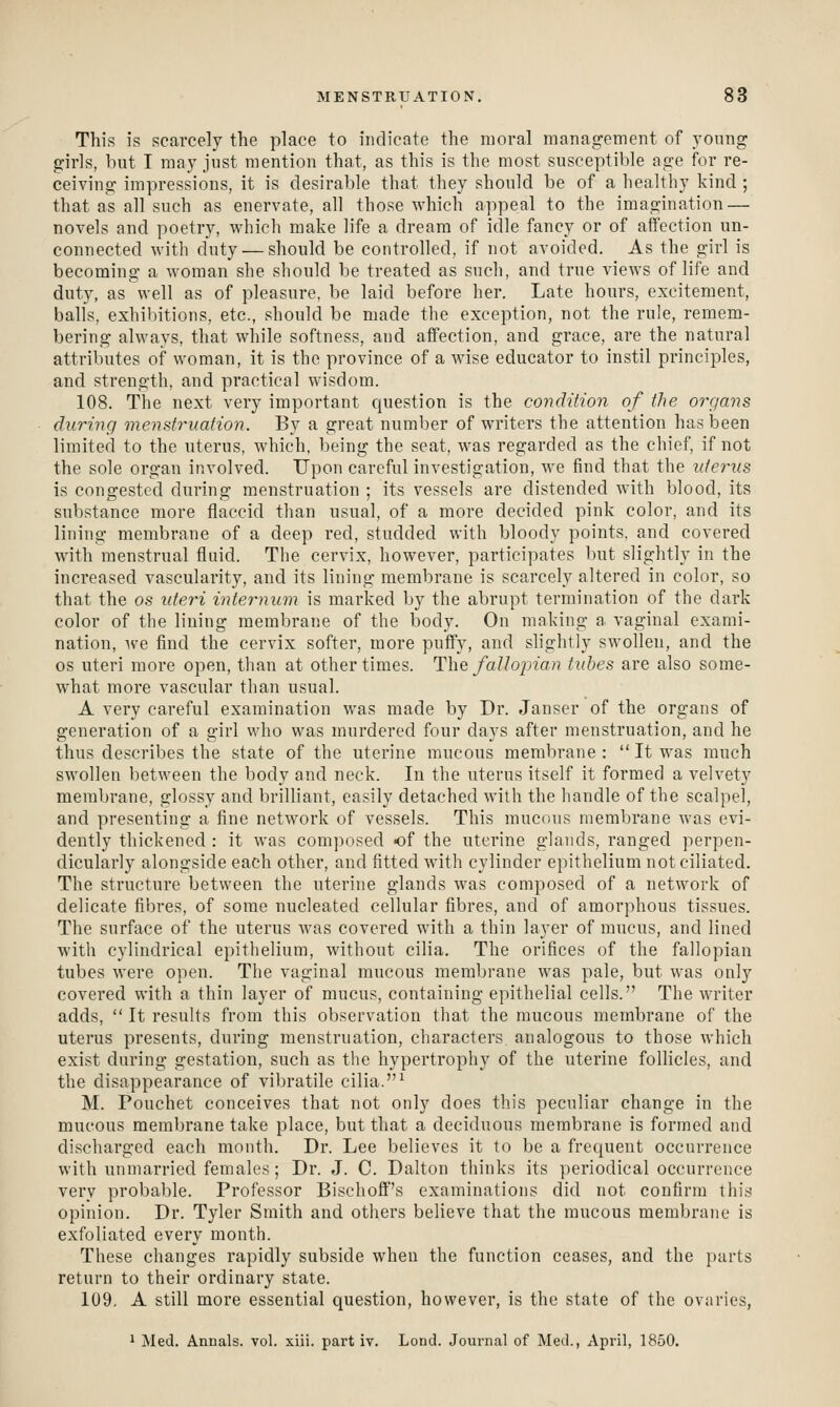 This is scarcely the place to indicate the moral management of young girls, but I may just mention that, as this is the most susceptible age for re- ceiving impressions, it is desirable that they should be of a healthy kind ; that as all such as enervate, all those which appeal to the imagination — novels and poetry, which make life a dream of idle fancy or of affection un- connected with duty.— should be controlled, if not avoided. As the girl is becoming a woman she should be treated as such, and true views of life and duty, as well as of pleasure, be laid before her. Late hours, excitement, balls, exhibitions, etc., should be made the exception, not the rule, remem- bering alwavs, that while softness, and affection, and grace, are the natural attributes of woman, it is the province of a wise educator to instil principles, and strength, and practical wisdom. 108. The next very important question is the condition of the oi'gans during menstruation. By a great number of writers the attention has been limited to the uterus, which, being the seat, was regarded as the chief, if not the sole organ involved. Upon careful investigation, we find that the vteriis is congested during menstruation ; its vessels are distended with blood, its substance more flaccid than usual, of a more decided pink color, and its lining membrane of a deep red, studded with bloody points, and covered with menstrual fluid. The cervix, however, participates but slightly in the increased vascularity, and its lining membrane is scarcely altered in color, so that the os uteri iniey-num is marked by the abrupt termination of the dark color of the lining membrane of the body. On making a vaginal exami- nation, \ve find the cervix softer, more puffy, and slightly swollen, and the OS uteri more open, than at other times. The faUopian tubes are also some- what more vascular than usual. A very careful examination was made by Dr. Janser of the organs of generation of a girl who was murdered four days after menstruation, and he thus describes the state of the uterine mucous membrane :  It was much swollen between the body and neck. In the uterus itself it formed a velvety membrane, glossy and brilliant, easily detached with the handle of the scalpel, and presenting a fine network of vessels. This mucous membrane was evi- dently thickened : it was composed of the uterine glands, ranged perpen- dicularly alongside each other, and fitted with cylinder epithelium not ciliated. The structure between the uterine glands was composed of a network of delicate fibres, of some nucleated cellular fibres, and of amorphous tissues. The surface of the uterus was covered with a thin layer of mucus, and lined with cylindrical epithelium, without cilia. The orifices of the fallopian tubes were open. The vaginal mucous membrane was pale, but was only covered with a thin layer of mucus, containing epithelial cells. The writer adds,  It results from this observation that the raucous membrane of the uterus presents, during menstruation, characters analogous to those which exist during gestation, such as the hypertrophy of the uterine follicles, and the disappearance of vibratile cilia.^ M. Pouchet conceives that not only does this peculiar change in the mucous membrane take place, but that a deciduous membrane is formed and discharged each month. Dr. Lee believes it to be a frequent occurrence with unmarried females; Dr. J. C. Dalton thinks its periodical occurrence very probable. Professor Bischoft''s examinations did not confirm tin's opinion. Dr. Tyler Smith and others believe that the mucous membrane is exfoliated every month. These changes rapidly subside when the function ceases, and the parts return to their ordinary state. 109, A still more essential question, however, is the state of the ovaries, 1 JNIed. Annals, vol. xiii. pai't iv. Lond. Journal of Med., April, 1850.