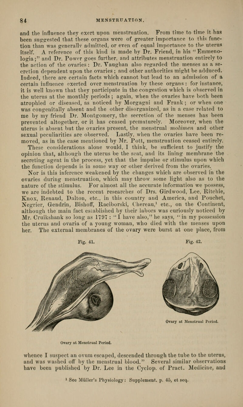 and the influence they exert upon menstrnation. From time to time it has been sug^frested that these orsrans were of <rreater importance to this func- tion than was generally admitted, or even of equal importance to the uterus itself. A reference of this kind is made by Dr. Friend, in his Emraeno- logia; and Dr. Power goes further, and attributes menstruation entirely to the action of the ovaries : Dr. Yaughan also regarded the menses as a se- cretion dependent upon the ovaries ; and other authorities might be adduced. Indeed, there are certain facts which cannot but lead to an admission of a certain influence exerted over menstruation by these organs : for instance, it is well known that they participate in the congestion which is observed in the utei'us at the monthly periods ; again, when the ovaries have both been atrophied or diseased, as noticed by Morgagni and Frank ; or when one was congenitally absent and the other disorganized, as in a case related to me by my friend Dr. Montgomery, the secretion of the menses has been prevented altogether, or it has ceased prematurely. Moreover, when the uterus is absent: but the ovaries present, the menstrual molimen and other sexual peculiarities are observed. Lastly, when the ovaries have been re- moved, as in the case mentioned by Mr. Pott, menstruation ceased entirely. These considerations alone would, I think, be sufficient to justify the opinion that, although the uterus be the seat, and its lining membrane the secreting agent in the process, yet that the impulse or stimulus upon which the function depends is in some way or other derived from the ovaries. Nor is this inference weakened by the changes which are observed in the ovaries during menstruation, whicli may throw some light also as to the nature of the stimulus. For almost all the accurate information we possess, we are indebted to the recent researches of Drs. Girdwood, Lee, Ritchie, Knox, Renaud, Dalton, etc., in this country and Amei'ica, and Pouchet, Negrier, Gendrin, Bishoff, Raciborski, Chereau,^ etc., on the Continent, although the main fact established by their labors was curiously noticed by Mr. Cruikshank so long as 1791 : I have also, he says, in my possession the uterus and ovaria of a young woman, who died with the menses upon her. The external membranes of the ovary were burst at one place, from Fig. 41. Fig. 42. Ovary at Menstrual Period. Ovary at Menstrual Period. whence I suspect an ovum escaped, descended through the tube to the uterus, and was washed off by the menstrual blood. Several similar observations have been published by Dr. Lee in the Cyclop, of Pract. Medicine, and 1 See Miiller's Physiology: Supplement, p. 45, et seq.