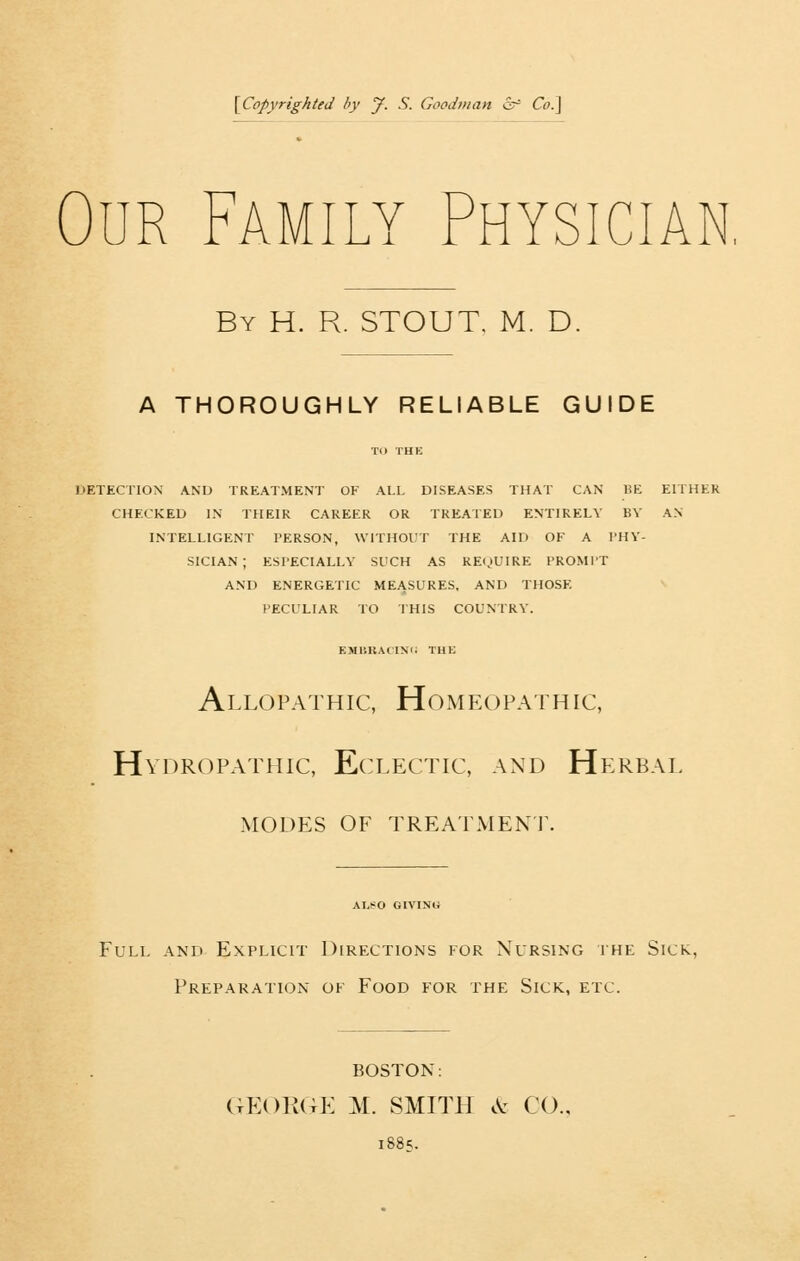 {^Copyrighted by jf. S. Goodman &^ Co.] Our Family Physician, By H. R. stout. M. D. A THOROUGHLY RELIABLE GUIDE TO TH?; UETECTION AND TREATMENT OF ALL DISEASES THAT CAN HE EITHER CHECKED IN THEIR CAREER OR TREATED ENTIRELY BY AN INTELLIGENT PERSON, \VITHOl!T THE AID OF A I'HV- SICIAN ; ESPECIALLY SUCH AS RE^)UIRE PROMl'T AND ENERGETIC MEASURES. AND THOSE PECULIAR TO THIS COUNTRY. EMl'.UAHN'c: THE Allopathic, Homeopathic, Hydropathic, Eclectic, and Herbal modes of treatment. ALSO GIVING Full and Explicit Directions for Nursing ihe Sick, Preparation of Food for the Sick, etc. BOSTON: GEORGE M. SMITH .V: CO.