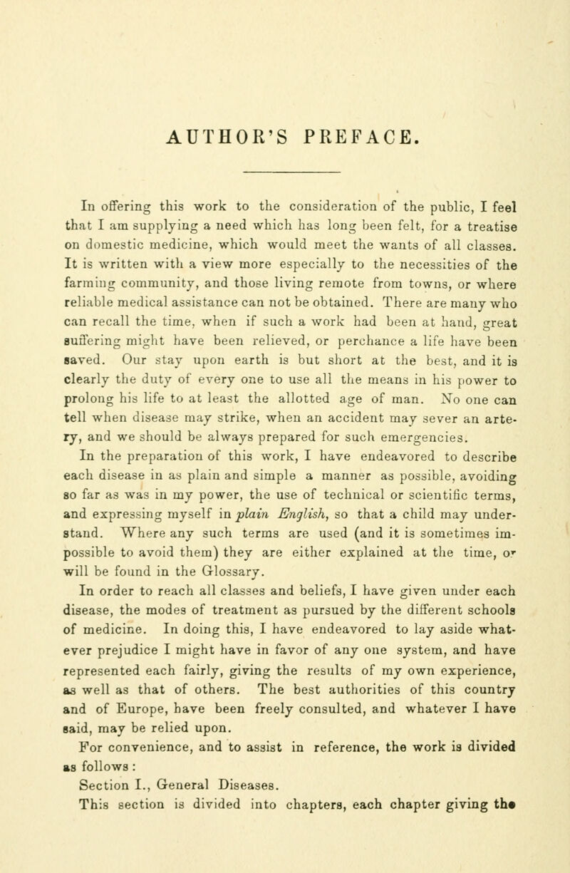 AUTHOR'S PREFACE. In offering this work to the consideration of the public, I feel that I am supplying a need which has long been felt, for a treatise on domestic medicine, which would meet the wants of all classes. It is written with a view more especially to the necessities of the farming community, and those living remote from towns, or where reliable medical assistance can not be obtained. There are many who can recall the time, when if such a work had been at hand, great Buffering might have been relieved, or perchance a life have been saved. Our stay upon earth is but short at the best, and it is clearly the duty of every one to use all the means in his power to prolong his life to at least the allotted age of man. No one can tell when disease may strike, when an accident may sever an arte- ry, and we should be always prepared for such emergencies. In the preparation of this work, I have endeavored to describe each disease in as plain and simple a manner as possible, avoiding 80 far as was in my power, the use of technical or scientific terms, and expressing myself in plain English, so that a child may under- stand. Where any such terms are used (and it is sometimes im- possible to avoid them) they are either explained at the time, or will be found in the Glossary. In order to reach all classes and beliefs, I have given under each disease, the modes of treatment as pursued by the different schools of medicine. In doing this, I have endeavored to lay aside what- ever prejudice I might have in favor of any one system, and have represented each fairly, giving the results of my own experience, as well as that of others. The best authorities of this country and of Europe, have been freely consulted, and whatever I have said, may be relied upon. For convenience, and to assist in reference, the work is divided as follows: Section I., General Diseases. This section is divided into chapters, each chapter giving th*