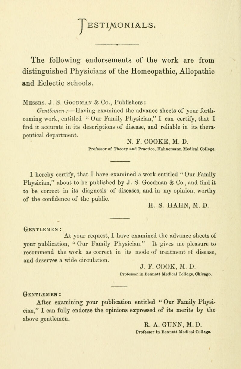 TESTiyVlONIALS. The following endorsements of the work are from distinguished Physicians of the Homeopathic, Allopathic and Eclectic schools. Messrs. J. S. Goodman & Co., Publishers: Gentlemen:—Having examined the advance sheets of your forth- coming work, entitled  Our Family Pliysician, I can certify, that I find it accurate in its descriptions of disease, and reliable in its thera- peutical department. N. F. COOKE, M. D. Professor of Theory and Practice, Hahnemann Medical Ck)llege. 1 hereby certify, that I have examined a work entitled ''Our Family Physician, about to be published by J. S. Goodman & Co., and find it to be correct in its diagnosis of diseases, and in my opinion, worthy of the confidence of the public. H. S. HAHN, M. D. Gentlemen : At your request, I have examined the advance sheets of your publication,  Our Family Physician. It gives me pleasure to recommend the work as correct in its mode of treatment of disease, and deserves a wide circulation. J. F. COOK, M. \). Professor in ISennett Medical College, Chicago. Gentlemen : After examining yoxir publication entitled  Our Family Physi- cian, I can fully endorse the opinions expressed of its merits by the above gentlemen. R. A. GUNN, M. D. Professor in Bennett Medical CoUego.