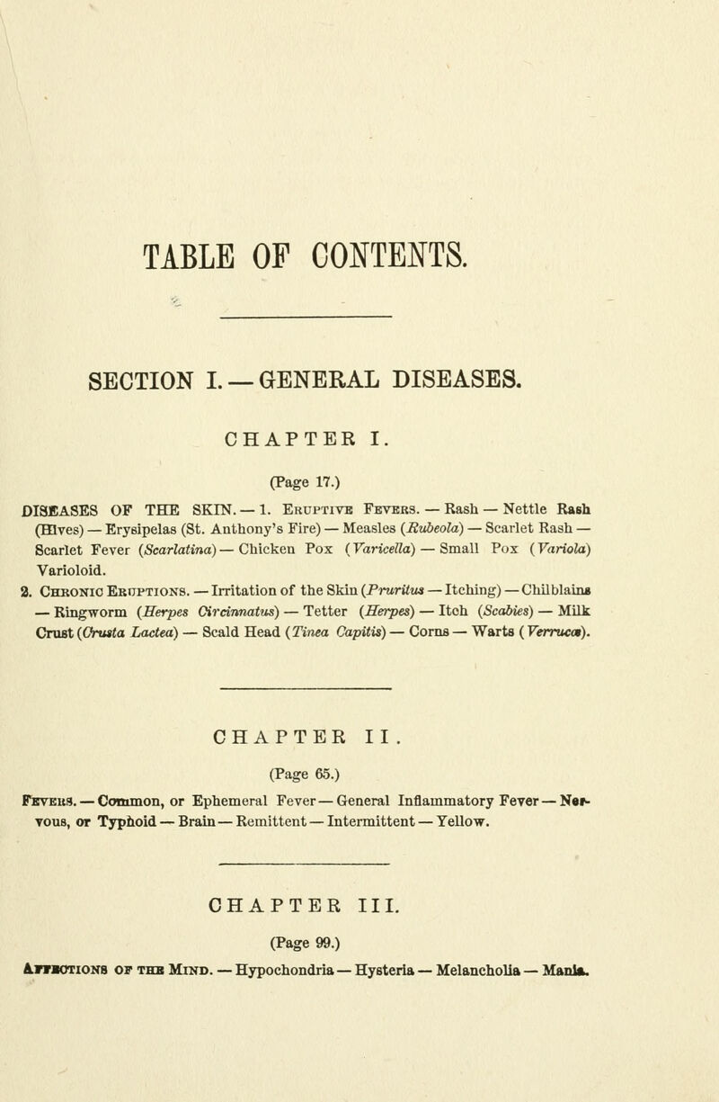 TABLE OF CONTENTS. SECTION I. —GENERAL DISEASES. CHAPTER I. (Page 17.) DISEASES OF TBDE SKIN. — 1. Eruptivb Fevbbs. — Rash — Nettle Rash (Hives) — Erysipelas (St. Anthony's Fire) — Measles (^Rubeola) — Scarlet Rash — Scarlet Fever {Scarlatina) — Chicken Pox (Varicella) — Small Pox (Variola) Varioloid. 2. Chkonio ER0PTION8. — Irritation of the Skin {PrurUm — Itching) — Chilblain* — Ringworm (Herpes Oirdnnatiis) — Tetter (Herpes) — Itch (Scabies) — Milk Crust (Cfrusta Lactea) — Scald Head (Tinea Capitis) — Corns — Warts (Verrwm). CHAPTER II . (Page 65.) Feveus. — Common, or Ephemeral Fever — General Inflammatory Fever — Ner- Tous, or Typhoid — Brain—Remittent — Intermittent — Yellow. CHAPTER III. (Page 99.) /LnraoTiOKB of thb Mikd. — Hypochondria—Hysteria — Melancholia — Mania.