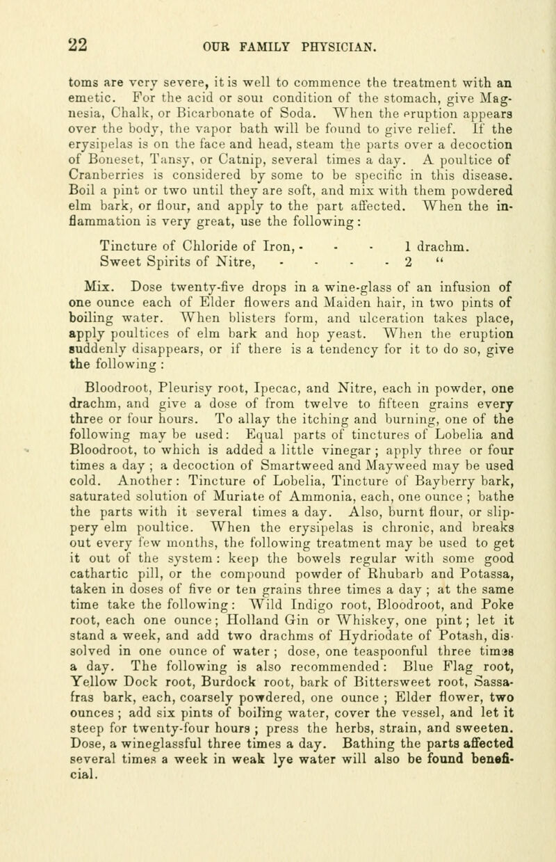 toms are very severe, it is well to commence the treatment with an emetic. For the acid or soui condition of the stomach, give Mag- nesia, Chalk, or Bicarbonate of Soda. When the eruption appears over the body, the vapor bath will be found to give relief. If the erysipelas is on the face and head, steam the parts over a decoction of Boneset, Tansy, or Catnip, several times a day. A poultice of Cranberries is considered by some to be specific in this disease. Boil a pint or two until they are soft, and mix with them powdered elm bark, or flour, and apply to the part affected. When the in- flammation is very great, use the following: Tincture of Chloride of Iron, ■ - - 1 drachm. Sweet Spirits of Nitre, - - - - 2  Mix. Dose twenty-five drops in a wine-glass of an infusion of one ounce each of Elder flowers and Maiden hair, in two pints of boiling water. When blisters form, and ulceration takes place, apply poultices of elm bark and hop yeast. When the eruption suddenly disappears, or if there is a tendency for it to do so, give the following : Bloodroot, Pleurisy root. Ipecac, and Nitre, each in powder, one drachm, and give a dose of from twelve to fifteen grains every three or four hours. To allay the itching and burning, one of the following may be used: Equal parts of tinctures of Lobelia and Bloodroot, to which is added a little vinegar ; apply three or four times a day ; a decoction of Smartweed and Mayweed may be used cold. Another: Tincture of Lobelia, Tincture of Bayberry bark, saturated solution of Muriate of Ammonia, each, one ounce ; bathe the parts with it several times a day. Also, burnt flour, or slip- pery elm poultice. When the erysipelas is chronic, and breaks out every few mouths, the following treatment may be used to get it out of the system : keep the bowels regular with some good cathartic pill, or the compound powder of Rhubarb and Potassa, taken in doses of five or ten grains three times a day ; at the same time take the following: Wild Indigo root, Bloodroot, and Poke root, each one ounce; Holland Gin or Whiskey, one pint; let it stand a week, and add two drachms of Hydriodate of Potash, dis- solved in one ounce of water ; dose, one teaspoonful three timaa a day. The following is also recommended: Blue Flag root, Yellow Dock root. Burdock root, bark of Bittersweet root, Sassa- fras bark, each, coarsely powdered, one ounce ; Elder flower, two ounces ; add six pints of boiling water, cover the vessel, and let it steep for twenty-four hours ; press the herbs, strain, and sweeten. Dose, a wineglassful three times a day. Bathing the parts affected several times a week in weak lye water will also be found benefi* cial.