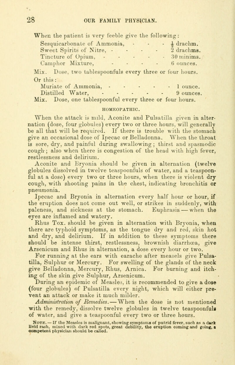 When the patient is very feeble give the following: Sesquicarbonate of Ammonia, - - - ^ drachm. Sweet Spirits of Nitre, - - - - 2 drachms. Tincture of Opium, . . . . . 30 minims. Camphor Mixture, - - - - G ounces. Mix. Dose, two tablespoonfuls every three or four liours. Or this: Muriate of Ammonia, - - • - - 1 ounce. Distilled Water, ----- 9 ounces. Mix. Dose, one tablespoonful every three or four hours. HOMEOPATHIC. When the attack is mild, Aconite and Pulsatilla given in alter- nation (dose, four globules) every two or three hours, will generally be all that will be required. If there is trouble with the stomach give an occasional dose of Ipecac or Belladonna. When the throat is sore, dry, and painful during swallowing ; thirst and spasmodic cough-; also when there is congestion of the head witli high fever, restlessness and delirium. Aconite and Bryonia should be given in alternation (twelve globules dissolved in twelve teaspoonfuls of water, and a teaspoon- ful at a dose) every two or three hours, when there is violent dry cough, with shooting pains in the chest, indicating bronchitis or pneumonia. Ipecac and Bryonia in alternation every half hour or hour, if the eruption does not come out well, or strikes in suddenly, with paleness, and sickness at the stomach. Euphrasia — when the eyes are inflamed and watery. Rhus Tox. should be given in alternation with Bryonia, when there are typhoid symptoms, as the tongue dry and red, skin hot and dry, and delirium. If in addition to these symptoms there should be intense thirst, restlessness, brownish diarrhoea, give Arsenicum and Rhus in alternation, a dose every hour or two. For running at the ears with earache after measels give Pulsa- tilla, Sulphur or Mercury. For swelling of the glands of the neck give Belladonna, Mercury, Rhus, Arnica. For burning and itch- ing of the skin give Sulphur, Arsenicum. During an epidemic of Measles, it is recommended to give a dose (four globules) of Pulsatilla every night, which will either pre- vent an attack or make it much milder. Administration of Remedies. — When the dose is not mentioned with the remedy, dissolve twelve globules in twelve teaspoonfula of water, and give a teaspoonful every two or three hours. Note. — If the Mea.sles is malignant, showing symptoms of putrid fever, such as a dark Uvld rash, niixeii with (J;irk red spots, great debility, the eruption coming and going, a competent physician should be called.