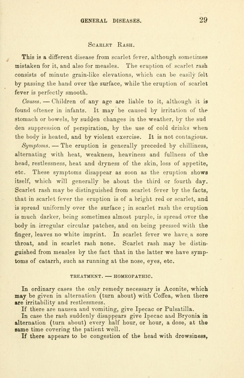ScAKLET Rash. This is a different disease from scarlet fever, although sometimes mistaken for it, and also for measles. The eruption of scarlet rash consists of minute grain-like elevations, which can be easily felt by passing the hand over the surface, while the eruption of scarlet fever is perfectly smooth. Causes. — Children of any age are liable to it, although it is found oftener in infants. It may be caused by irritation of the stomach or bowels, by sudden changes in the weather, by the sud den suppression of perspiration, by the use of cold drinks when the body is heated, and by violent exercise. It is not contagious. Symptoms. — The eruption is generally preceded by chilliness, alternating with heat, weakness, heaviness and fullness of the head, restlessness, heat and dryness of the skin, loss of appetite, etc. These symptoms disappear as soon as the eruption shows itself, which will generally be about the third or fourth day. Scarlet rash may be distinguished from scarlet fever by the facts, that in scarlet fever the eruption is of a bright red or scarlet, and is spread uniformly over the surface ; in scarlet rash the eruption is much darker, being sometimes almost purple, is spread over the body in irregular circular patches, and on being pressed with the finger, leaves no white imprint. In scarlet fever we have a sore throat, and in scarlet rash none. Scarlet rash may be distin- guished from measles by the fact that in the latter we have symp- toms of catarrh, such as running at the nose, eyes, etc. TREATMENT. HOMEOPATHIC. In ordinary cases the only remedy necessary is Aconite, which may be given in alternation (turn about) with Coffea, when there are irritability and restlessness. If there are nausea and vomiting, give Ipecac or Pulsatilla. In case the rash suddenly disappears give Ipecac and Bryonia in alternation (turn about) every half hour, or hour, a dose, at the game time covering the patient well. If there appears to be congestion of the head with drowsiness,