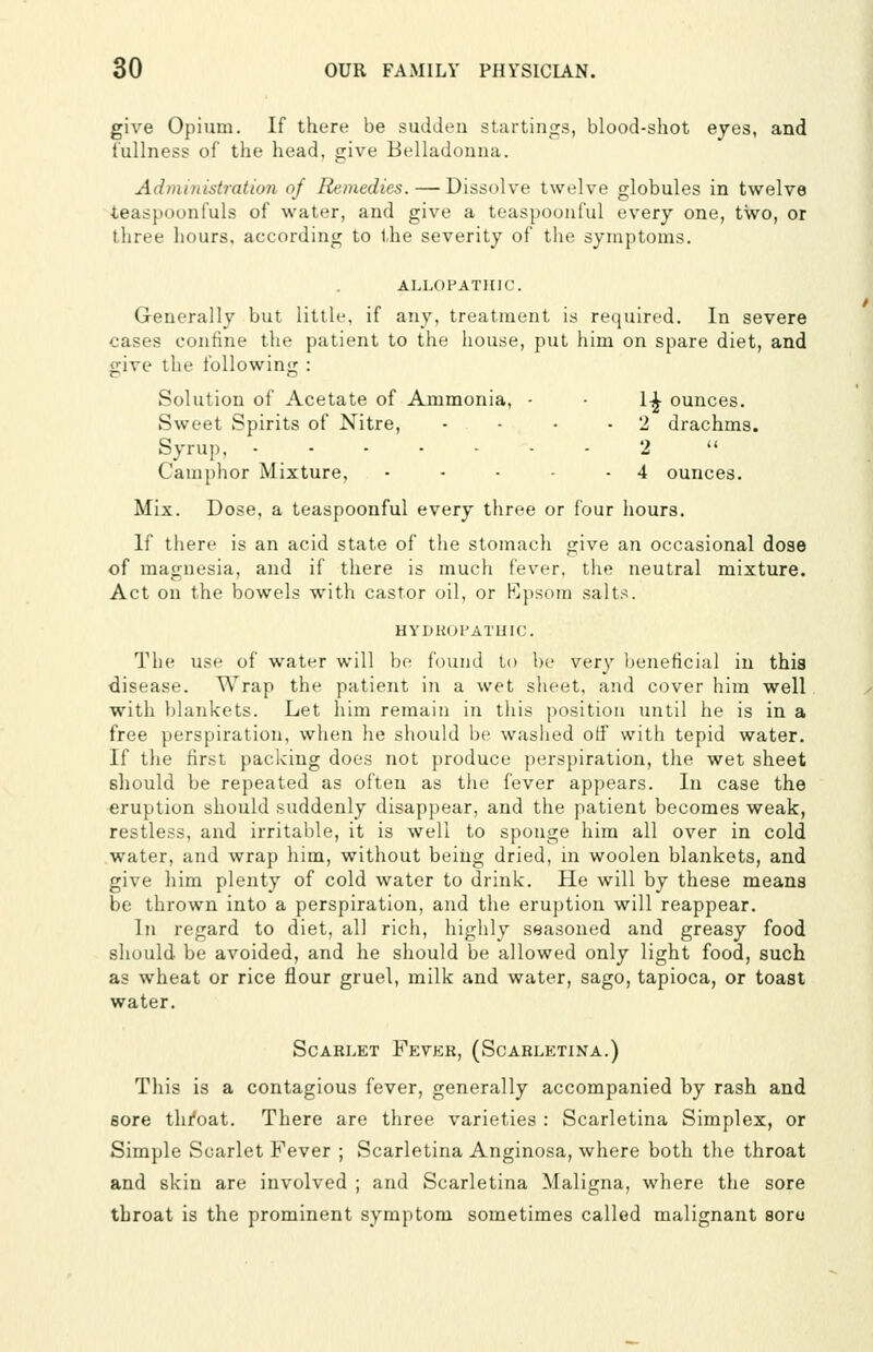 give Opium. If there be sudden starlings, blood-shot eyes, and fullness of the head, give Belladonna. Administration of Remedies. — Dissolve twelve globules in twelve teaspoonfuls of water, and give a teaspoonful every one, two, or three hours, according to the severity of the symptoms. ALLOPATHIC. Generally but little, if any, treatment is required. In severe cases confine the patient to the house, put him on spare diet, and give the following : Solution of Acetate of Ammonia, - - 1-^ ounces. Sweet Spirits of Nitre, • - • - 2 drachms. Syrup, ....... 2  Camphor Mixture, • - - - - 4 ounces. Mix. Dose, a teaspoonful every three or four hours. If there is an acid state of the stomach give an occasional dose of magnesia, and if there is much fever, the neutral mixture. Act on the bowels with castor oil, or Kpsora salts. HYDKorATlJIC. The use of water will l)o found to be very beneficial in this disease. Wrap the patient in a wet sheet, and cover him well with blankets. Let him remain in this position until he is in a free perspiration, when he should be washed otf with tepid water. If the first packiug does not produce perspiration, the wet sheet should be repeated as often as the fever appears. In case the eruption should suddenly disappear, and the patient becomes weak, restless, and irritable, it is well to sponge him all over in cold water, and wrap him, without being dried, in woolen blankets, and give him plenty of cold water to drink, fie will by these means be thrown into a perspiration, and the eruj)tion will reappear. Ill regard to diet, all rich, higlily seasoned and greasy food should be avoided, and he should be allowed only light food, such as wheat or rice flour gruel, milk and water, sago, tapioca, or toast water. Scarlet Fevek, (Scabletina.) This is a contagious fever, generally accompanied by rash and sore thi'oat. There are three varieties : Scarletina Simplex, or Simple Scarlet Fever ; Scarletina Anginosa, where both the throat and skin are involved ; and Scarletina Maligna, where the sore throat is the prominent symptom sometimes called malignant soro