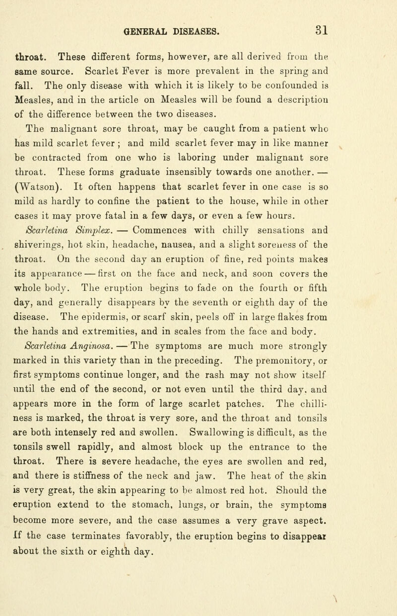 throat. These different forms, however, are all derived from the same source. Scarlet Fever is more prevalent in the spring and fall. The only disease with which it is likely to be confounded is Measles, and in the article on Measles will be found a description of the difference between the two diseases. The malignant sore throat, may be caught from a patient who has mild scarlet fever ; and mild scarlet fever may in like manner be contracted from one who is laboring under malignant sore throat. These forms graduate insensibly towards one another. — (Watson). It often happens that scarlet fever in one case is so mild as hardly to confine the patient to the house, while in other cases it may prove fatal in a few days, or even a few hours. Scarletina Simplex. — Commences with chilly sensations and shiverings, liot skin, headache, nausea, and a slight soreness of the throat. On the second day an eruption of fine, red points makes its appearance — first on the face and neck, and soon covers the whole body. Tlie eruption begins to fade on the fourth or fifth day, and generally disappears by the seventh or eighth day of the disease. The epidermis, or scarf skin, peels off in large flakes from the hands and extremities, and in scales from the face and body. Scarletina Anginosa. — The symptoms are much more strongly marked in this variety than in the preceding. The premonitory, or first symptoms continue longer, and the rash may not show itself until the end of the second, or not even until the third day, and appears more in the form of large scarlet patches. The chilli- ness is marked, the throat is very sore, and the throat and tonsils are both intensely red and swollen. Swallowing is difficult, as the tonsils swell rapidly, and almost block up the entrance to the throat. There is severe headache, the eyes are swollen and red, and there is stiffness of the neck and jaw. The heat of the skin is very great, the skin appearing to be almost red hot. Should the eruption extend to the stomach, lungs, or brain, the symptoms become more severe, and the case assumes a very grave aspect. If the case terminates favorably, the eruption begins to disappear about the sixth or eighth day.