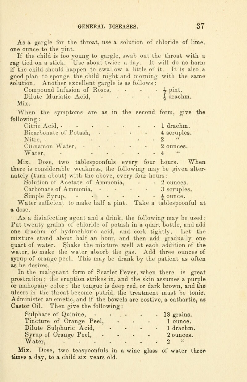 As a gargle for the throat, use a solution of chloride of lime, one ounce to the pint. If the child is too young to gargle, swab out the throat with a rag tied on a stick. Use about twice a day. It will do no harm if the child should happen to swallow a little of it. It is also a good plan to sponge the child ni^ht and morning with the same solution. Another excellent gargle is as follows : Compound Infusion of Roses, - - - -^ pint. Dilute Muriatic Acid, - - • • |- drachm. Mix. When the symptoms are as in following: Citric Acid, - - - - Bicarbonate of Potash, Nitre, Cinnamon Water. Water, the second form, give the 1 drachm. 4 scruples. 2 2 ounces. 4  Mix. Dose, two tablespoonfuls every four hours. When there is considerable weakness, the following may be given alter- nately (turn about) with the above, every four hours : Solution of Acetate of Ammonia, - - 2 ounces. Carbonate of Ammonia, - - - • 3 scruples. Simple Syrup, - - - - - - -^ ounce. Water sufficient to make half a pint. Take a tablespoonful at a dose. As a disinfecting agent and a drink, the following may be used : Put twenty grains of chloride of potash in a quart bottle, and add one drachm of hydrochloric acid, and cork tightly. Let the mixture stand about half an hour, and then add gradually one quart of water. Shake the mixture well at each addition of the water, to make the water absorb the gas. Add three ounces of syrup of orange peel. This may be drank by the patient as often as he desires. In the malignant form of Scarlet Fever, when there is great prostration ; the eruption strikes in, and the skin assumes a purple or mahogany color ; the tongue is deep red, or dark brown, and the ulcers in the throat become putrid, the treatment must be tonic. Administer an emetic, and if the bowels are costive, a cathartic, as Castor Oil. Then give the following: Sulphate of Quinine, - - - - -18 grains. Tincture of Orange Peel, ... 1 ounce. Dilute Sulphuric Acid, .... 1 drachm. Syrup of Orange Peel, .... 2 ounces. Water, 2  Mix. Dose, two teaspoonfuls in a wine glass of water three times a day, to a child six vears old.