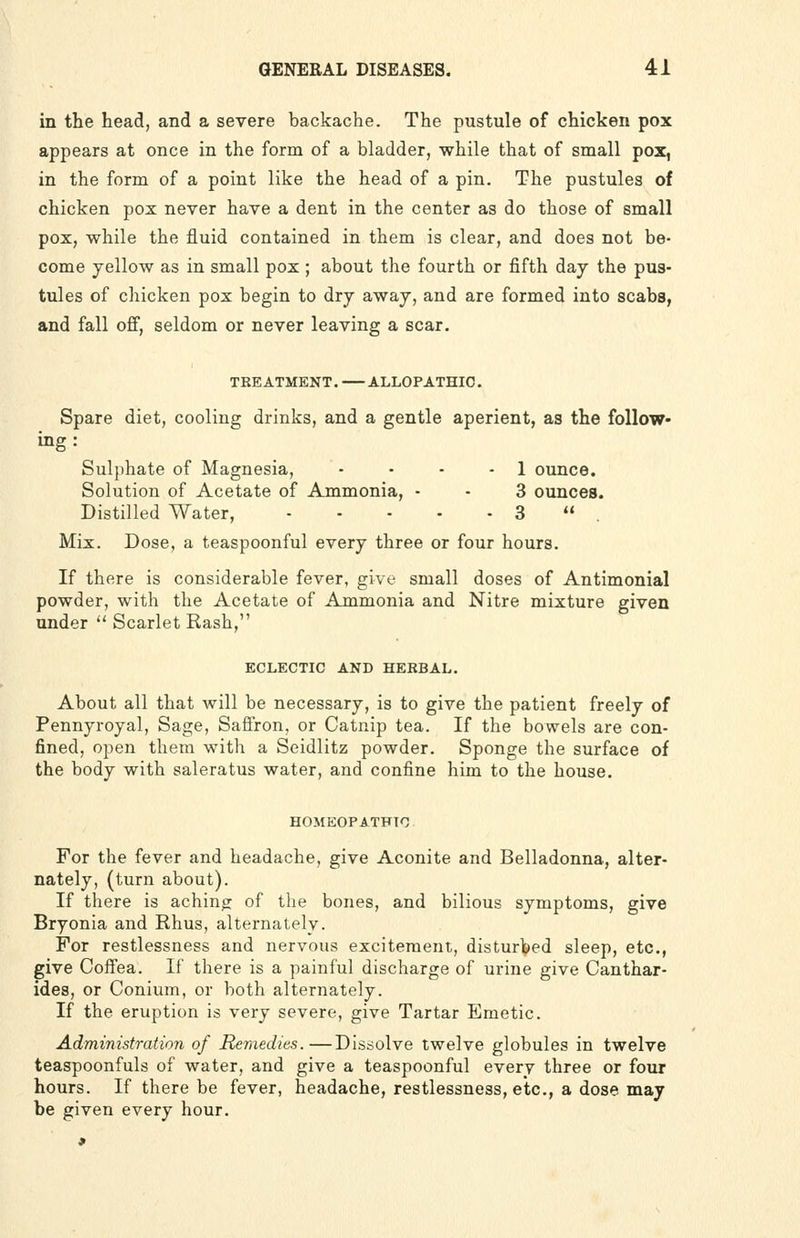in the head, and a severe backache. The pustule of chicken pox appears at once in the form of a bladder, while that of small pox, in the form of a point like the head of a pin. The pustules of chicken pox never have a dent in the center as do those of small pox, while the fluid contained in them is clear, and does not be- come yellow as in small pox ; about the fourth or fifth day the pus- tules of chicken pox begin to dry away, and are formed into scabs, and fall off, seldom or never leaving a scar. TREATMENT. ALLOPATHIC. Spare diet, cooling drinks, and a gentle aperient, as the follow- ing : Sulphate of Magnesia, • • • - 1 ounce. Solution of Acetate of Ammonia, - - 3 ounces. Distilled Water, 3  , Mix. Dose, a teaspoonful every three or four hours. If there is considerable fever, give small doses of Antimonial powder, with the Acetate of Ammonia and Nitre mixture given under  Scarlet Rash, ECLECTIC AND HERBAL. About all that will be necessary, is to give the patient freely of Pennyroyal, Sage, Saffron, or Catnip tea. If the bowels are con- fined, open them with a Seidlitz powder. Sponge the surface of the body with saleratus water, and confine him to the house. HOMEOPATHIC For the fever and headache, give Aconite and Belladonna, alter- nately, (turn about). If there is achino; of the bones, and bilious symptoms, give Bryonia and Rhus, alternately. For restlessness and nervous excitement, disturlped sleep, etc., give Coffea. If there is a painful discharge of urine give Canthar- ides, or Conium, or both alternately. If the eruption is very severe, give Tartar Emetic. Administration of Remedies.—Dissolve twelve globules in twelve teaspoonfuls of water, and give a teaspoonful every three or four hours. If there be fever, headache, restlessness, etc., a dose may be given every hour.