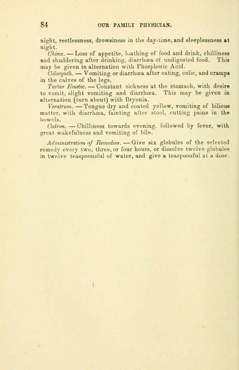 night, restlessness, drowsiness in the day-time, and sleeplessness at night. China.—Loss of appetite, loathing of food and drink, chilliness and shuddering after drinking, diarrhoea of undigested food. This may be given in alternation with Phosphoric Acid. Colocynth. — Vomiting or diarrhoea after eating, colic, and cramps in the calves of the legs. Tartar Kinetic. — Constant sickness at the stomach, with desir* to vomit, slight vomiting and diarrhoea. This may be given in alternation (turn about) with Bryonia. Veratrum. —Tongue dry and coated yellow, vomiting of bilious matter, with diarrhoea, fainting after stool, cutting pains in the bowels. Cednm. — Chilliness towards evening, followed by fever, with great wakefulness and vomiting of bile. Administration of Remedies.—Give six globules of the selected remedy every two, three, or four hours, or dissolve twelve globules in twelve teaspoonsful of water, and give a teaspoonful at a dose.