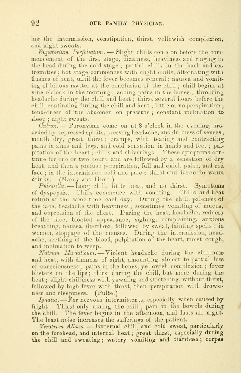 iiig the iutermission, constipation, tliirst, yellowish complexion, and night sweats. Eupatorium Perfoliatam. — Slight chills come on bcl'ore the com- mencement of the first stage, dizziness, heaviness and ringing in the head during the cold stage ; partial chills in the back and ex- tremities ; hot stage commences with slight chills, alternating with flushes of heat, until the fever becomes general ; nausea and vomit- ing of bilious matter at the conclusion of the chill ; chill begins at nine o'clock in the morning ; aching pains in the bones ; throbbing headaclie during the chill and heat; thirst several hours before the chill, continuing during the chill and heat ; little or no perspiration ; tenderness of 'the abdomen on pressure ; constant inclination to aleep ; nigiit sweats. Cedron. — Paroxysms come on at 8 o'clock in the evening, pre- ceded by depressed spirits, pressing headache, and dullness of senses; mouth dry, great thirst ; cramps, with tearing and contracting pains in arms and legs, and cold sensation in hands and feet ; pal- pitation of the heart ; chills and shiverings. These sj-niptoms con- tinue for one or two hours, and are followed by a sensation of dry heat, and then a profuse perspiration, full and quick pulse, and red face ; in the intermission cold and pale ; thirst and desire for warm drinks. (Marcy and Hunt.) Pulsatilla. — Long chill, little heat, and no thirst. Symptoms of dyspepsia. Chills commence with vomiting. Chills and heat return at the same time each day. During the chill, paleness of the face, headache with heaviness ; sometimes vomiting of mucus, and oppression of the chest. During the heat, headache, redness of the face, bloated appearance, sighing, complaining, anxious breathing, nausea, diarrhosa, followed by sweat, fainting spells ; in women, stoppage of the menses. During the intermission, head- ache, seething of the blood, palpitation of the heart, moist cough, and inclination to weep. Natrum Muriaticum. — Violent headache during the chilliness and heat, with dimness of sight, amounting almost to partial loss of consciousness ; pains in the bones, yellowish complexion ; fever blisters on the lips ; thirst during the chill, but more during the heat; slight chilliness with yawning and stretching, without thirst, followed by high fever with thirst, then perspiration with drowsi- ness and sleepiness. (Pulte.) Ignatia. — For nervous intermittents, especially when caused by- fright. Thirst only during the chill ; pain in the bowels during the chill. The fever begins in the afternoon, and lasts all night- The least noise increases the sufleriugs of the patient. Veratrum Album.—External chill, and cold sweat, particularly on the forehead, and internal heat; great thirst, especially during the chill and sweating; watery vomiting and diarrhcea; corpse