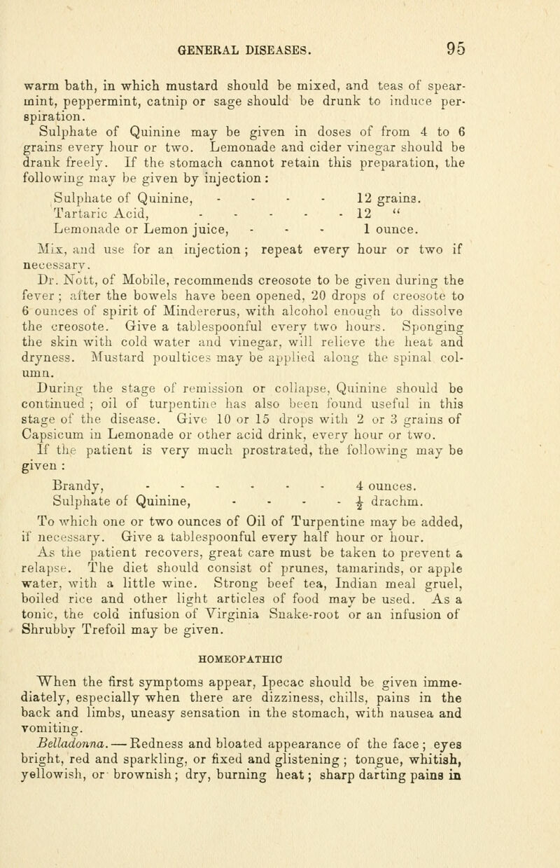 warm bath, in which mustard should be mixed, and teas of spear- mint, peppermint, catnip or sage should be drunk to induce per- spiration. Sulphate of Quinine may be given in doses of from 4 to 6 grains every hour or two. Lemonade and cider vinegar should be drank freely. If the stomach cannot retain this preparation, the following may be given by injection: Sulphate of Quinine, - - - - 12 grains. Tartaric Acid, 12  Lemonade or Lemon juice, ... 1 ounce. Mix, and use for an injection ; repeat every hour or two if necessarv. Dr. Nott, of Mobile, recommends creosote to be given during the fever ; after the bowels have been opened, 20 drops of creosote to 6 ounces of spirit of Mindererus, with alcohol enough to dissolve the creosote. Give a tablespoonful every two hours. Sponging the skin with cold water and vinegar, will relieve the heat and dryness. Mustard poultices may be applied along the spinal col- umn. During the stage of remission or collapse, Quinine should be continued ; oil of turpentine has also been found useful in this stage of the disease. Give 10 or 15 drops with 2 or 3 grains of Capsicum in Lemonade or other acid drink, every hour or two. If the patient is very much prostrated, the following may be given : Brandy, ...... 4 ounces. Sulphate of Quinine, - - - - -^ drachm. To which one or two ounces of Oil of Turpentine may be added, if necessary. Give a tablespoonful every half hour or hour. As the patient recovers, great care must be taken to prevent a relapse. The diet should consist of prunes, tamarinds, or apple water, with a little wine. Strong beef tea, Indian meal gruel, boiled rice and other light articles of food may be used. As a tonic, the cold infusion of Virginia Snake-root or an infusion of Shrubby Trefoil may be given. HOMEOPATHIC When the first symptoms appear, Ipecac should be given imme- diately, especially when there are dizziness, chills, pains in the back and limbs, uneasy sensation in the stomach, with nausea and vomiting. Belladonna. — Redness and bloated appearance of the face ; eyes bright, red and sparkling, or fixed and glistening ; tongue, whitish, yellowish, or brownish; dry, burning heat; sharp darting pains in