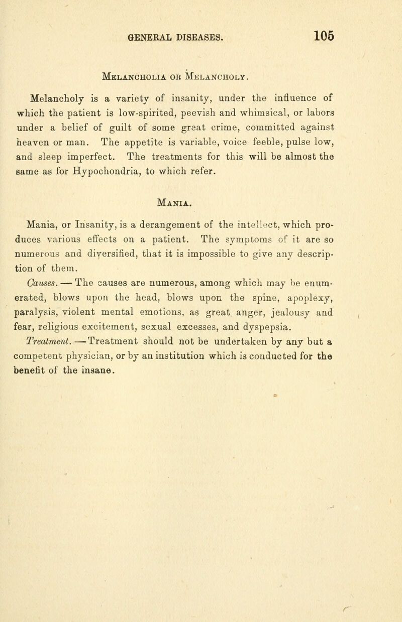 Melancholia or Melancholy. Melancholy is a variety of insanity, under the influence of which the patient is low-spirited, peevish and whimsical, or labors under a belief of guilt of some great crime, committed against heaven or man. The appetite is variable, voice feeble, pulse low, and sleep imperfect. The treatments for this will be almost the same as for Hypochondria, to which refer. Mania. Mania, or Insanity, is a derangement of the intellect, which pro- duces various effects on a patient. The symptoms of it are so numerous and diversified, that it is impossible to give any descrip- tion of them. Causes. — The causes are numerous, among which may be enum- erated, blows upon the head, blows upon the spine, apoplexy, paralysis, violent mental emotions, as great anger, jealousy and fear, religious excitement, sexual excesses, and dyspepsia. Treatment. —Treatment should not be undertaken by any but a competent physician, or by an institution which is conducted for the benefit of the insane.