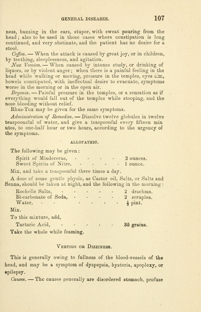 ness, buzzing in the ears, stupor, with sweat pouring from the head ; also to be used in those cases where constipation is long continued, and very obstinate, and the patient has no desire for a stool. Coffea. — When the attack is caused by great joy, or in children, by teething, sleeplessness, and agitation. Nux Vomica. — When caused by intense study, or drinking of liquors, or by violent anger; when there is a painful feeling in the head while walking or moving, pressure in the temples, eyes dim, bowels constipated, with ineffectual desire to evacuate, symptoma worse in the morning or in the open air. Bryonia. — Painful pressure in the temples, or a sensation as if everything would fall out of the temples while stooping, and the nose bleeding without relief. Rhus-Tox may be given for the same symptoms. Administration of Remedies. — Dissolve twelve globules in twelve teaspoonsful of water, and give a teaspoonful every fifteen min utes, to one-half hour or two hours, according to the urgency of the symptoms. ALLOPATHIC, The following may be given: Spirit of Mindererus, .... 2 ounces. Sweet Spirits of Nitre, . . . . i ounce. Mix, and take a teaspoonful three times a day. A dose of some gentle physic, as Castor oil. Salts, or Salts and Senna, should be taken at night, and the following in the morning : Rochelle Salts, ..... 2 drachms. Bi-carbonate of Soda, .... 2 scruples. Water, - - • • * - i pint. Mix. To this mixture, add. Tartaric Acid, - - • - - 36 grains. Take the whole while foaming. Vertigo or Dizziness, This is generally owing to fullness of the blood-vessels of the head, and may be a symptom of dyspepsia, hysteria, apoplexy, or epilepsy. Cannes. — The causes generally are disordered stomach, profuse