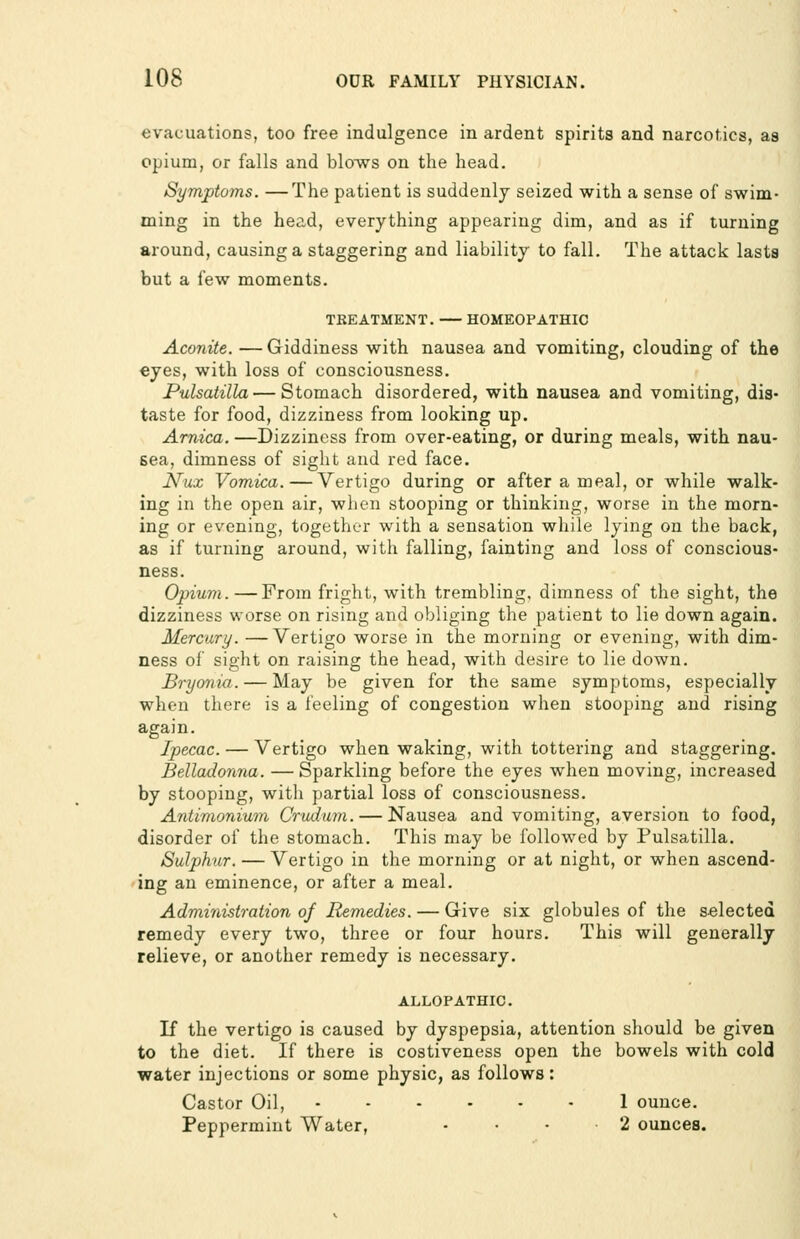 evacuations, too free indulgence in ardent spirits and narcotics, as opium, or falls and blo-ws on the head. Symptoms. —The patient is suddenly seized with a sense of swim- ming in the head, everything appearing dim, and as if turning around, causing a staggering and liability to fall. The attack lasts but a few moments. TKEATMENT. HOMEOPATHIC Aconite. —Giddiness with nausea and vomiting, clouding of the eyes, with loss of consciousness. Pulsatilla — Stomach disordered, with nausea and vomiting, dis- taste for food, dizziness from looking up. Arnica. —Dizziness from over-eating, or during meals, with nau- sea, dimness of sight and red face. Nux Vomica. — Vertigo during or after a meal, or while walk- ing in the open air, when stooping or thinking, worse in the morn- ing or evening, together with a sensation while lying on the back, as if turning around, with falling, fainting and loss of conscious- ness. Opium.—From fright, with trembling, dimness of the sight, the dizziness worse on rising and obliging the patient to lie down again. Mercury. —Vertigo worse in the morning or evening, with dim- ness of sight on raising the head, with desire to lie down. Bryonia. — May be given for the same symptoms, especially when there is a feeling of congestion when stooping and rising again. Ipecac. — Vertigo when waking, with tottering and staggering. Belladonna. — Sparkling before the eyes when moving, increased by stooping, with partial loss of consciousness. Antimonium Crudmn. — Nausea and vomiting, aversion to food, disorder of the stomach. This may be followed by Pulsatilla. Sulphur. — Vertigo in the morning or at night, or when ascend- ing an eminence, or after a meal. Administration of Remedies. — Give six globules of the selected remedy every two, three or four hours. This will generally relieve, or another remedy is necessary. ALLOPATHIC. If the vertigo is caused by dyspepsia, attention should be given to the diet. If there is costiveness open the bowels with cold water injections or some physic, as follows: Castor Oil, 1 ounce. Peppermint Water, - • • 2 ounces.
