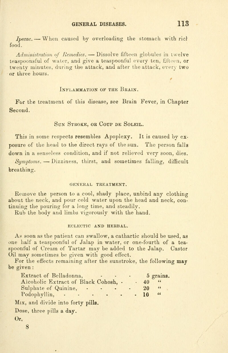 Ipecac. — When caused by overloading the stomach with ricl food. Administration, of Remedies. — Dissolve fifteen globules in iwelve teaspoonsful of water, and give a teaspoonful every ten, fifteen, or twenty minutes, during the attack, and after the attack, every two or three hours. f Inkj.ammation of the Bhain. For the treatment of this disease, see Brain Fever, in Chapter Second. Son Stkoke, or Coup de Soleil. This in some respects resembles Apoplexy. It is caused by ex- posure of the head to the direct rays of the sun. The person falls down in a senseless condition, and if not relieved very soon, dies. Symptoms. — Dizziness, thirst, and sometimes falling, difficult breathing. OEXEKAL TREATMENT. Remove the person to a cool, shady place, unbind any clothing about the neck, and pour cold water upon the head and neck, con- tinuing the pouring for a hmg time, and steadily. Rub the body and limbs vigorously with the hand. EGLliUTIC AND HERBAL. As soon as the patient can swallow, a cathartic should be used, as one half a teaspoonful of Jalap in water, or one-fourth of a tea- spoonful of Cream of Tartar may be added to the Jalap. Castor Oil may sometimes be given with good etfect. For the eflects remaining after the sunstroke, the following may be given : Extract of Belladonna, ... 5 grains. Alcoholic Extract of Black Cohosh, - - 40 '* Sulphate of Quinine, • • • - 20  . Podophyllin, 10  Mix, and divide into forty pills. Dose, three pills a day. Or,