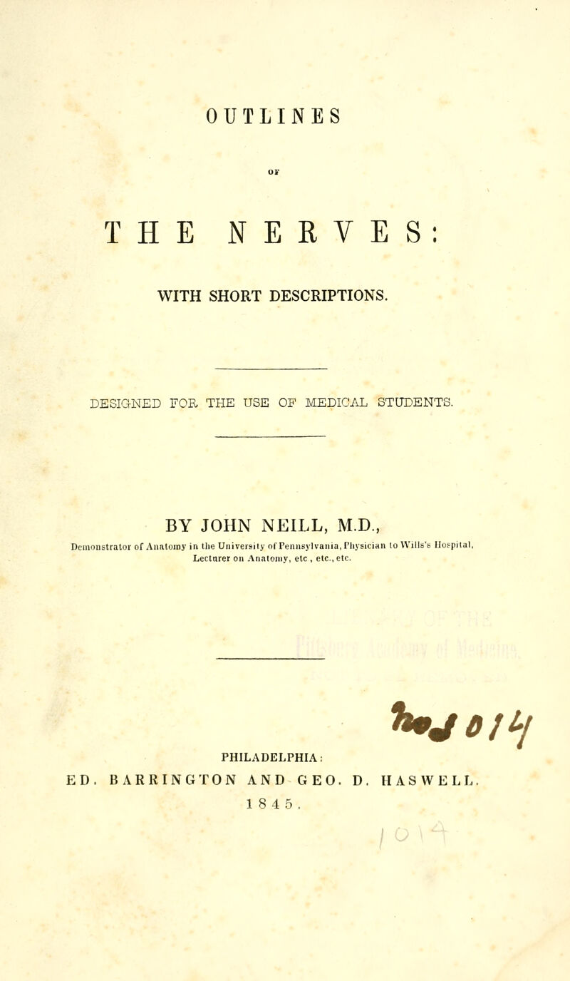 OUTLINES THE NERVES: WITH SHORT DESCRIPTIONS. DESIGNED FOR THE USE OF MEDICAL STUDENTS. BY JOHN NEILL, M.D., Demonstrator of Analomy in tlie University of Pennsylvania, Physician to Wills's Ilospilal, Lecturer on Anatomy, etc , etc., etc. Ujofi-i PHILADELPHIA: ED. BARRING TON AND GEO. D. HASWELL. 18 4 5. /^