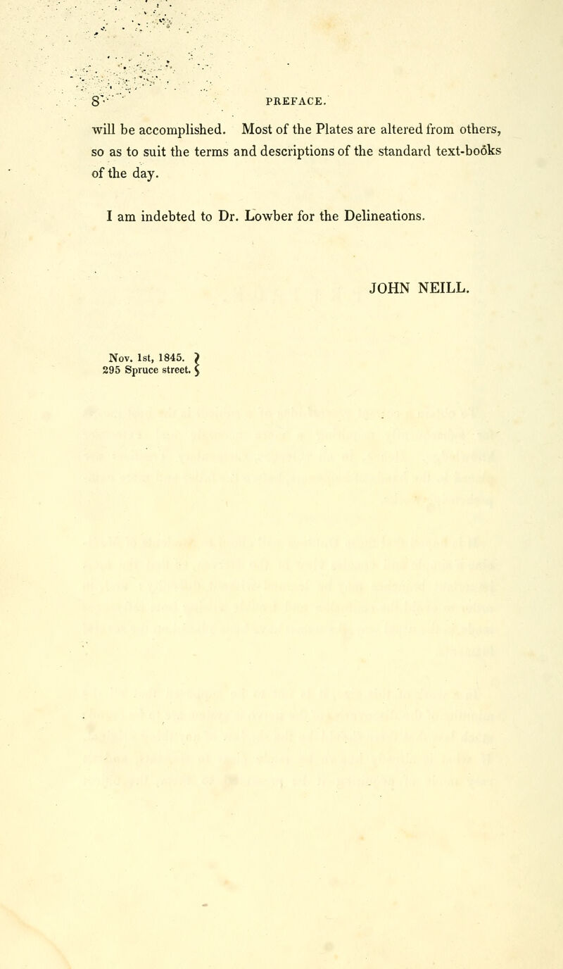 8'' PREFACE. will be accomplished. Most of the Plates are altered from others, so as to suit the terms and descriptions of the standard text-books of the day. I am indebted to Dr. Lowber for the Delineations. JOHN NEILL. fov. 1st, 1845. > 5 Spruce street, y Nov, 295