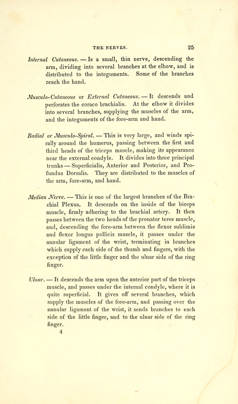 Internal Cutaneous. — Is a small, thin nerve, descending the arm, dividing into several branches at the elbow, and is distributed to the integuments. Some of the branches reach the hand. Musculo-Cutaneous or External Cutaneous. — It descends and perforates the coraco brachialis. At the elbow it divides into several branches, supplying the muscles of the arm, and the integuments of the fore-arm and hand. Radial or Musculo-Spiral. — This is very large, and winds spi- rally around the humerus, passing between the first and third heads of the triceps muscle, making its appearance near the external condyle. It divides into three principal trunks—Superficialis, Anterior and Posterior, and Pro- fundus Dorsalis. They are distributed to the muscles of the arm, fore-arm, and hand. Median Kerve. — This is one of the largest branches of the Bra- chial Plexus. It descends on the inside of the biceps muscle, firmly adhering to the brachial artery. It then passes between the two heads of the pronator teres muscle, and, descending the fore-arm between the flexor sublimis and flexor longus pollicis muscle, it passes under the annular ligament of the wrist, terminating in branches which supply each side of the thumb and fingers, with the exception of the little finger and the ulnar side of the ring finger. Ulnar. — It descends the arm upon the anterior part of the triceps muscle, and passes under the internal condyle, where it is quite superficial. It gives ofT several branches, which supply the muscles of the fore-arm, and passing over the annular ligament of the wrist, it sends branches to each side of the little finger, and to the ulnar side of the ring finger. 4