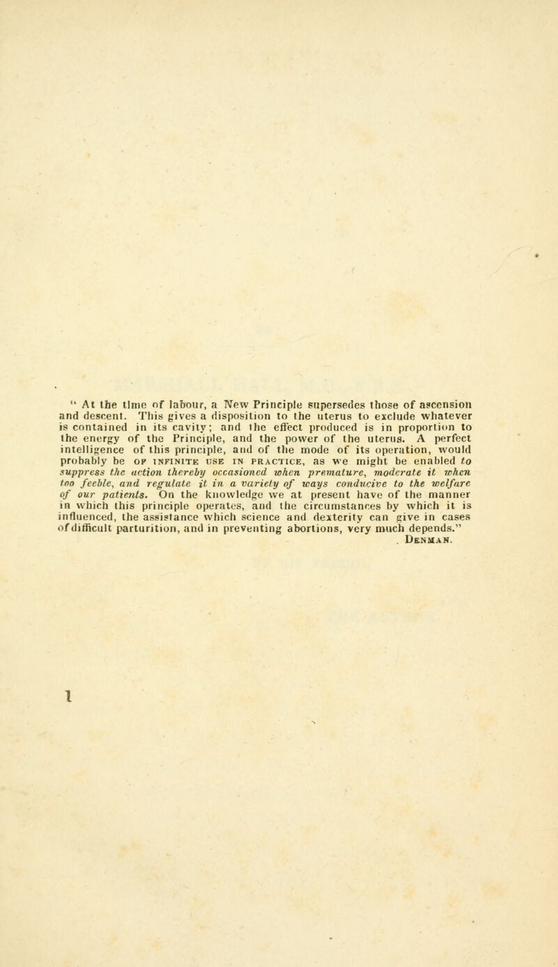  At the lime of labour, a New Principle supersedes those of ascension and descent. Tliis gives a disposition to the uterus to exclude whatever is contained in its cavity; and the effect produced is in proportion to the energy of the Principle, and the power of the uterus. A perfect intelligence of this principle, and of the mode of its operation, would probably be op infinite use in practice, as we might be enabled to suppress the action thereby occasioned when premature, moderate it when too feeble, and regulate it in a variety of ways conducive to the vielfare of our patients. On the knowledge we at present have of the manner in which this principle operates, and the circumstances by which it is influenced, the assistance which science and dexterity can give in cases of ditiicuit parturition, and in preventing abortions, very much depends. . Den MAN.