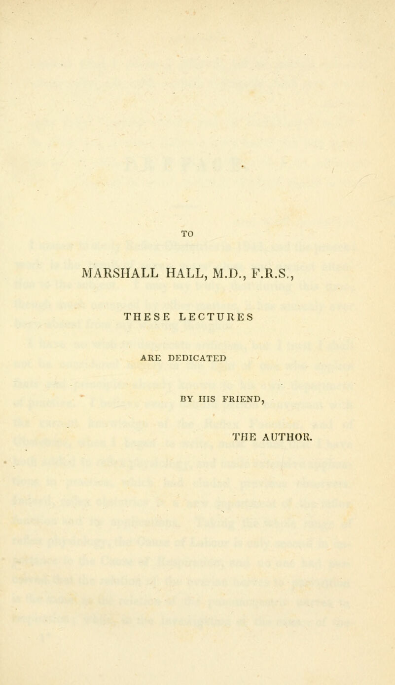 TO MARSHALL HALL, M.D., F.R.S,, THESE LECTURES ARE DEDICATED BY HIS FRIEND, THE AUTHOR.