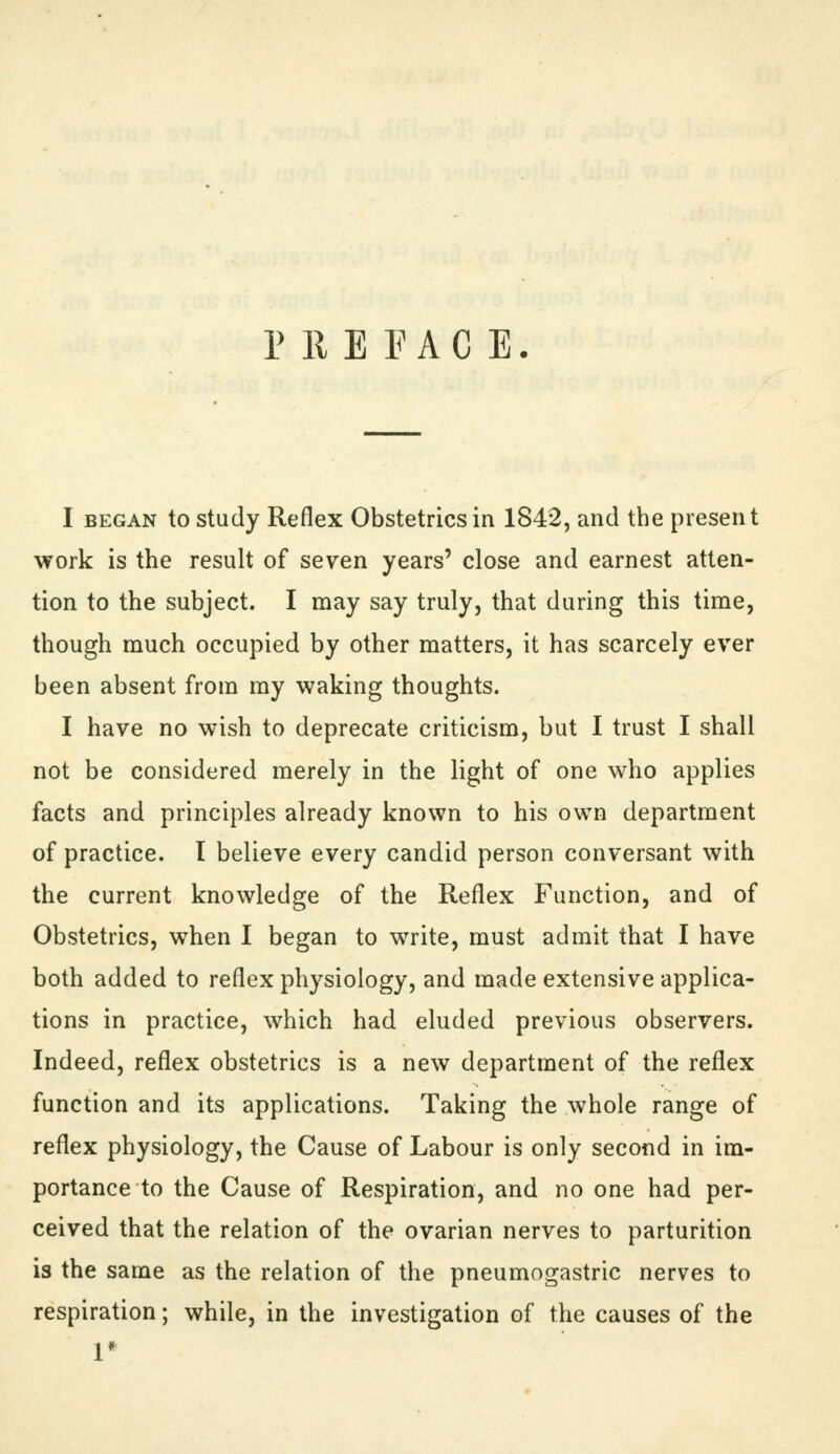 P 11 E PAC E. I BEGAN to study Reflex Obstetrics in 1842, and the present work is the result of seven years' close and earnest atten- tion to the subject. I may say truly, that during this time, though much occupied by other matters, it has scarcely ever been absent from my waking thoughts. I have no wish to deprecate criticism, but I trust I shall not be considered merely in the light of one who applies facts and principles already known to his own department of practice. I believe every candid person conversant with the current knowledge of the Reflex Function, and of Obstetrics, when I began to write, must admit that I have both added to reflex physiology, and made extensive applica- tions in practice, which had eluded previous observers. Indeed, reflex obstetrics is a new department of the reflex function and its applications. Taking the whole range of reflex physiology, the Cause of Labour is only second in im- portance to the Cause of Respiration, and no one had per- ceived that the relation of the ovarian nerves to parturition is the same as the relation of the pneumogastric nerves to respiration; while, in the investigation of the causes of the 1*