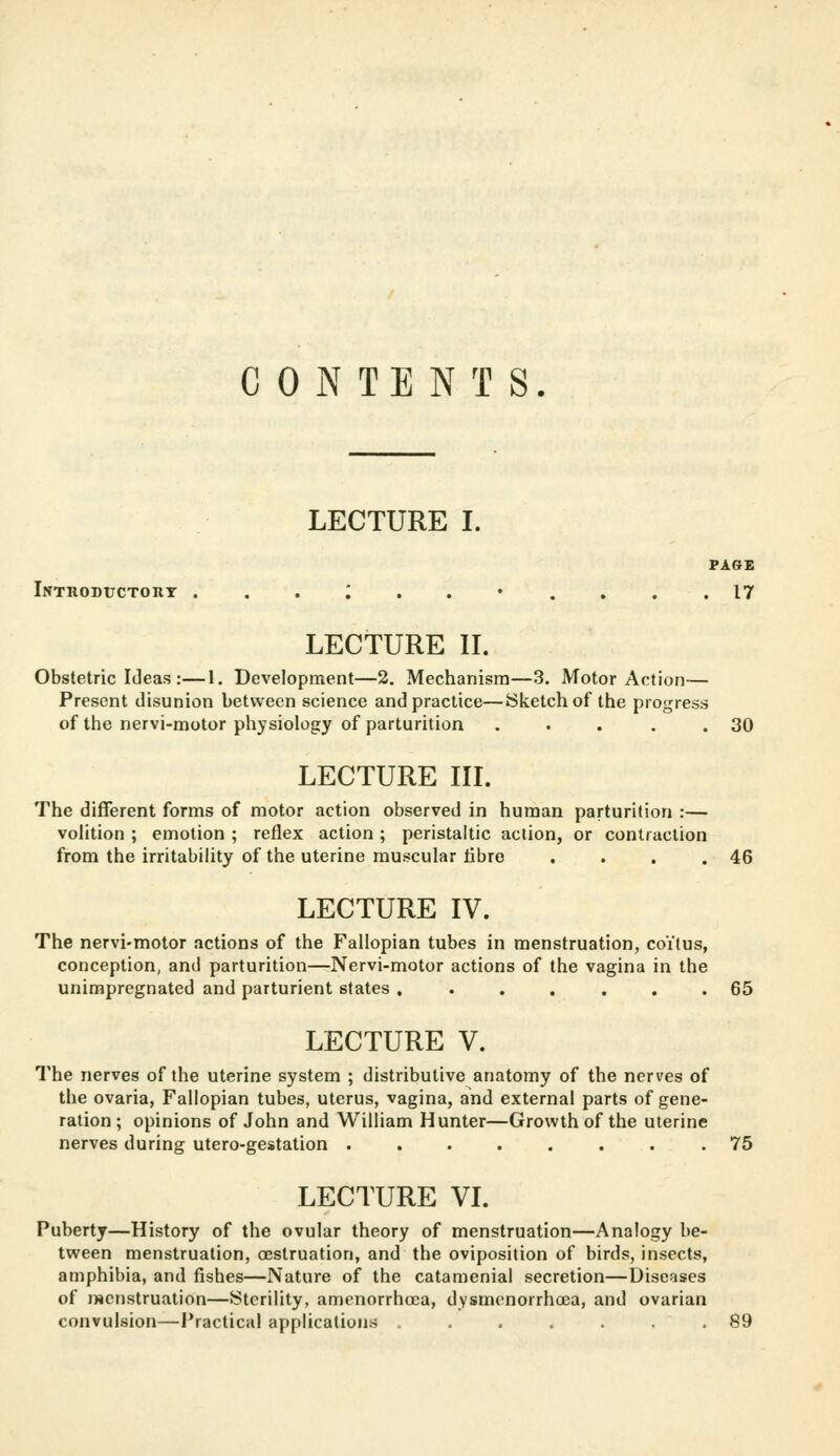 CONTENTS. LECTURE I. PAGE Intiioductorx ... i ..•.♦.. 17 LECTURE II. Obstetric Ideas :—1. Development—2. Mechanism—3. Motor Action— Present disunion between science and practice—Sketch of the progress of the nervi-motor physiology of parturition . . . . .30 LECTURE IIL The different forms of motor action observed in human parturition :— voHtion ; emotion ; reflex action ; peristaltic action, or contraction from the irritabihty of the uterine muscular libre . . , .46 LECTURE IV. The nervi-motor actions of the Fallopian tubes in menstruation, coitus, conception, and parturition—Nervi-motor actions of the vagina in the unimpregnated and parturient states ....... 65 LECTURE V. The nerves of the uterine system ; distributive anatomy of the nerves of the ovaria, Fallopian tubes, uterus, vagina, and external parts of gene- ration ; opinions of John and William Hunter—Growth of the uterine nerves during utero-gestation .75 LECTURE VI. Puberty—History of the ovular theory of menstruation—Analogy be- tween menstruation, oeslruation, and the oviposition of birds, insects, amphibia, and fishes—Nature of the catamenial secretion—Diseases of menstruation—Sterility, amenorrhcea, dysmenorrhcea, and ovarian convulsion—Practical applications ....... 89