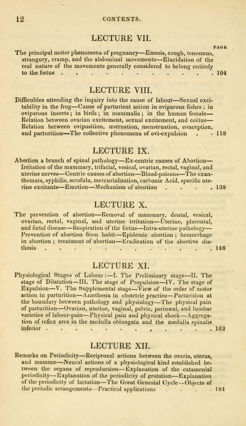 LECTURE VII. PAG£ The principal motor phenomena of pregnancy—Emesis, cough, tenesmus, strangury, cramp, and the abdominal movements—Elucidation of the real nature of the movements generally considered to belong entirely to the foetus 104 LECTURE VIII. Difficulties attending the inquiry into the cause of labour—Sexual exci- tability in the frog—Cause of parturient action in oviparous fishes ; in oviparous insects; in birds ; in mammalia ; in the human female— Relation between ovarian excitement, sexual excitement, and coitus— Relation betv^^een oviposition, cestruation, menstruation, conception, and parturition—The collective phenomena of ovi-expulsion . .118 LECTURE IX. Abortion a branch of spinal pathology—Ex-centric causes of Abortion— Irritation of the mammary, trifacial, vesical, ovarian, rectal, vaginal, and uterine nerves—Centric causes of abortion—Blood-poisons—The exan- themata, syphilis, scrofula, mercurialization, carbonic Acid, specific ute- rine excitants—Emotion—Mechanism of abortion .... 138 LECTURE X. The prevention of abortion—Removal of mammary, dental, vesical, ovarian, rectal, vaginal, and uterine irritation—Uterine, placental, and fcEtal disease—Kespiration of the foetus—Intra-uterine pathology— Prevention of abortion from habit—Epidemic abortion; hemorrhage in abortion ; treatment of abortion—Eradication of the abortive dia- thesis ............ 148 LECTURE XL Physiological Stages of Labour:—I. The Preliminary stage—II. The stage of Dilatation—III. The stage of Propulsion—IV. The stage of Expulsion—V, The Supplemental stage—View of the order of motor action in parturition—Anaethesia in obstetric practice—Parturition at the boundary between pathology and physiology—The physical pain of parturition—Ovarian, uterine, vaginal, pelvic, perinatal, and lumbar varieties of labour-pain—Physical pain and physical shock—Aggrega- tion of reflex arcs in the medulla oblongata and the medulla spinalis inferior , . . . .163 LECTURE XII. Remarks on Periodicity—Reciprocal actions between the ovaria, uterus, and mammae—Neural actions of a physiological kind established be- tween the organs of reproduction—Explanation of the catamenial periodicity—Explanation of the periodicity of gestation—Explanation of the periodicity of lactation—The Great Gencsial Cycle—Objects of the })criodic arrangementii- Practical applications . . . .184