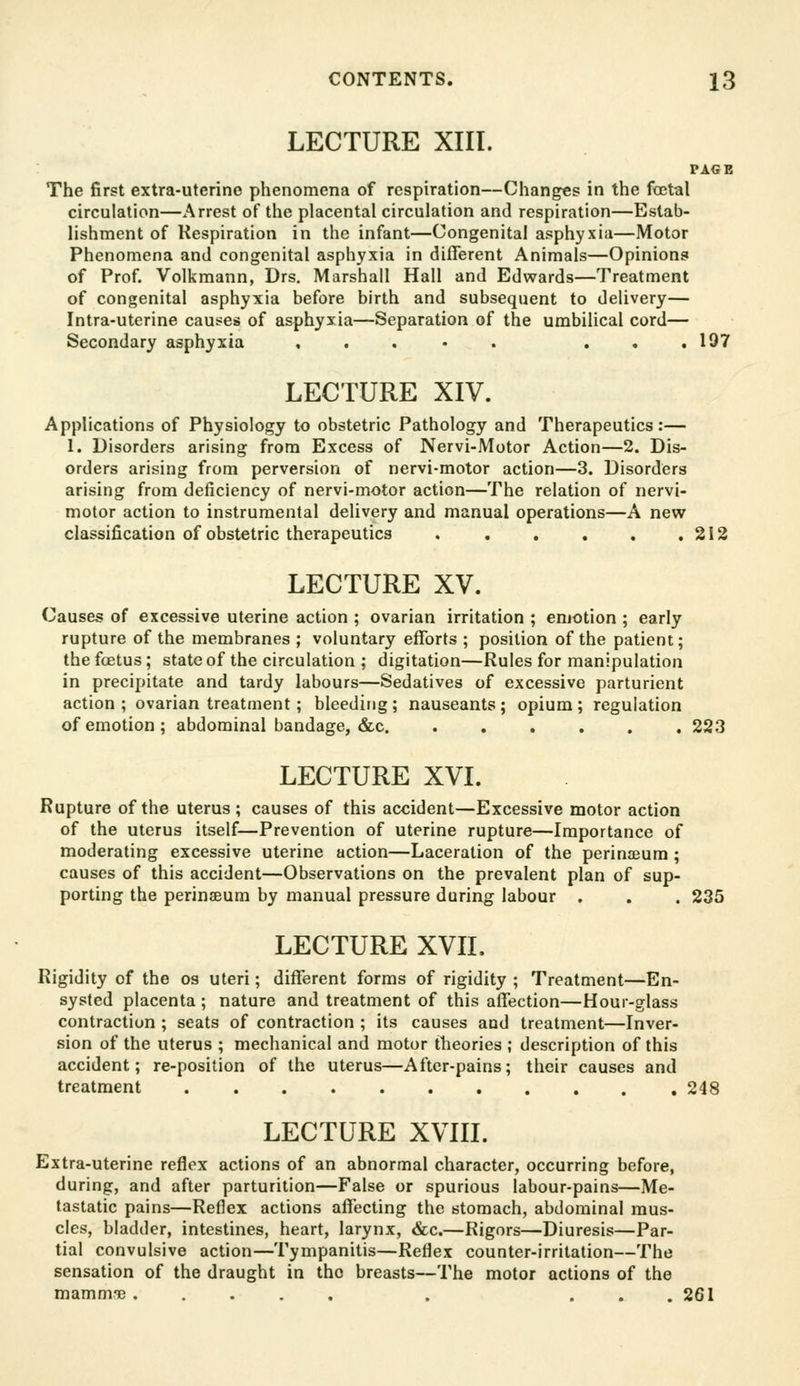 LECTURE XIII. PAGE The first extra-uterine phenomena of respiration—Changes in the foetal circulation—Arrest of the placental circulation and respiration—Estab- lishment of Respiration in the infant—Congenital asphyxia—Motor Phenomena and congenital asphyxia in different Animals—Opinions of Prof. Volkmann, Drs, Marshall Hall and Edwards—Treatment of congenital asphyxia before birth and subsequent to delivery— Intra-uterine causes of asphyxia—Separation of the umbilical cord— Secondary asphyxia , . . • . ... 197 LECTURE XIV. Applications of Physiology to obstetric Pathology and Therapeutics:— 1. Disorders arising from Excess of Nervi-Motor Action—2. Dis- orders arising from perversion of nervi-motor action—3. Disorders arising from deficiency of nervi-motor action—The relation of nervi- motor action to instrumental delivery and manual operations—A new classification of obstetric therapeutics 212 LECTURE XV. Causes of excessive uterine action ; ovarian irritation ; emotion ; early rupture of the membranes ; voluntary efforts ; position of the patient; the foetus; state of the circulation ; digitation—Rules for manipulation in precipitate and tardy labours—Sedatives of excessive parturient action ; ovarian treatment; bleeding ; nauseants; opium ; regulation of emotion; abdominal bandage, &c 223 LECTURE XVI. Rupture of the uterus ; causes of this accident—Excessive motor action of the uterus itself—Prevention of uterine rupture—Importance of moderating excessive uterine action—Laceration of the perinseum ; causes of this accident—Observations on the prevalent plan of sup- porting the perinseum by manual pressure during labour . . . 235 LECTURE XVII. Rigidity of the os uteri; different forms of rigidity ; Treatment—En- systed placenta; nature and treatment of this affection—Hour-glass contraction ; seats of contraction ; its causes and treatment—Inver- sion of the uterus ; mechanical and motor theories ; description of this accident; re-position of the uterus—After-pains; their causes and treatment 248 LECTURE XVIII. Extra-uterine reflex actions of an abnormal character, occurring before, during, and after parturition—False or spurious labour-pains—Me- tastatic pains—Reflex actions affecting the stomach, abdominal mus- cles, bladder, intestines, heart, larynx, &c.—Rigors—Diuresis—Par- tial convulsive action—Tympanitis—Reflex counter-irritation—The sensation of the draught in the breasts—The motor actions of the mamnne ..... . ... 261