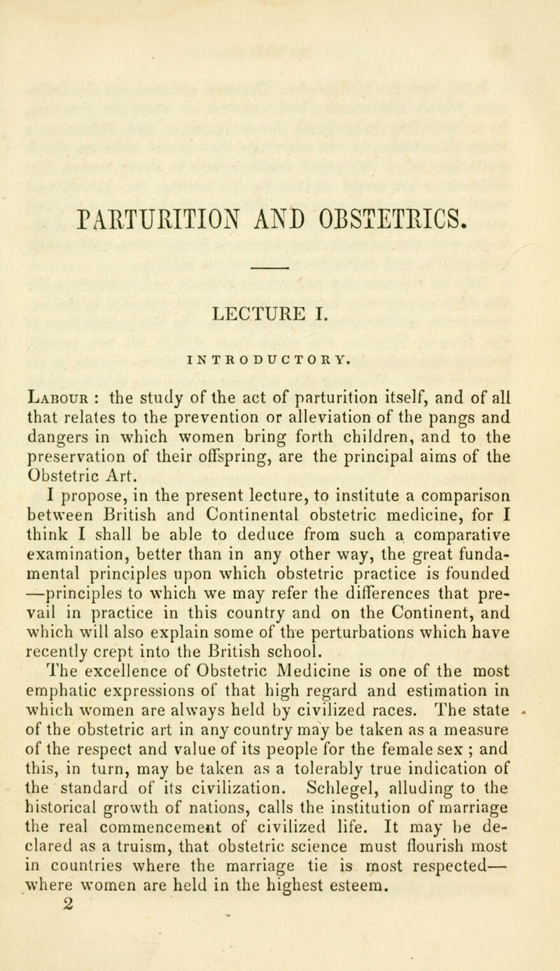 PARTURITION AND OBSTETRICS. LECTURE I. INTRODUCTORY. Labour : the study of the act of parturition itself, and of all that relates to the prevention or alleviation of the pangs and dangers in which women bring forth children, and to the preservation of their offspring, are the principal aims of the Obstetric Art. I propose, in the present lecture, to institute a comparison between British and Continental obstetric medicine, for I think I shall be able to deduce from such a comparative examination, better than in any other way, the great funda- mental principles upon which obstetric practice is founded —principles to which we may refer the differences that pre- vail in practice in this country and on the Continent, and which will also explain some of the perturbations which have recently crept into the British school. The excellence of Obstetric Medicine is one of the most emphatic expressions of that high regard and estimation in which women are always held by civilized races. The state of the obstetric art in any country may be taken as a measure of the respect and value of its people for the female sex ; and this, in turn, may be taken as a tolerably true indication of the standard of its civilization. Schlegel, alluding to the historical growth of nations, calls the institution of marriage the real commencement of civilized life. It may ])e de- clared as a truism, that obstetric science must flourish most in countries where the marriage tie is most respected— where women are held in the highest esteem. 2