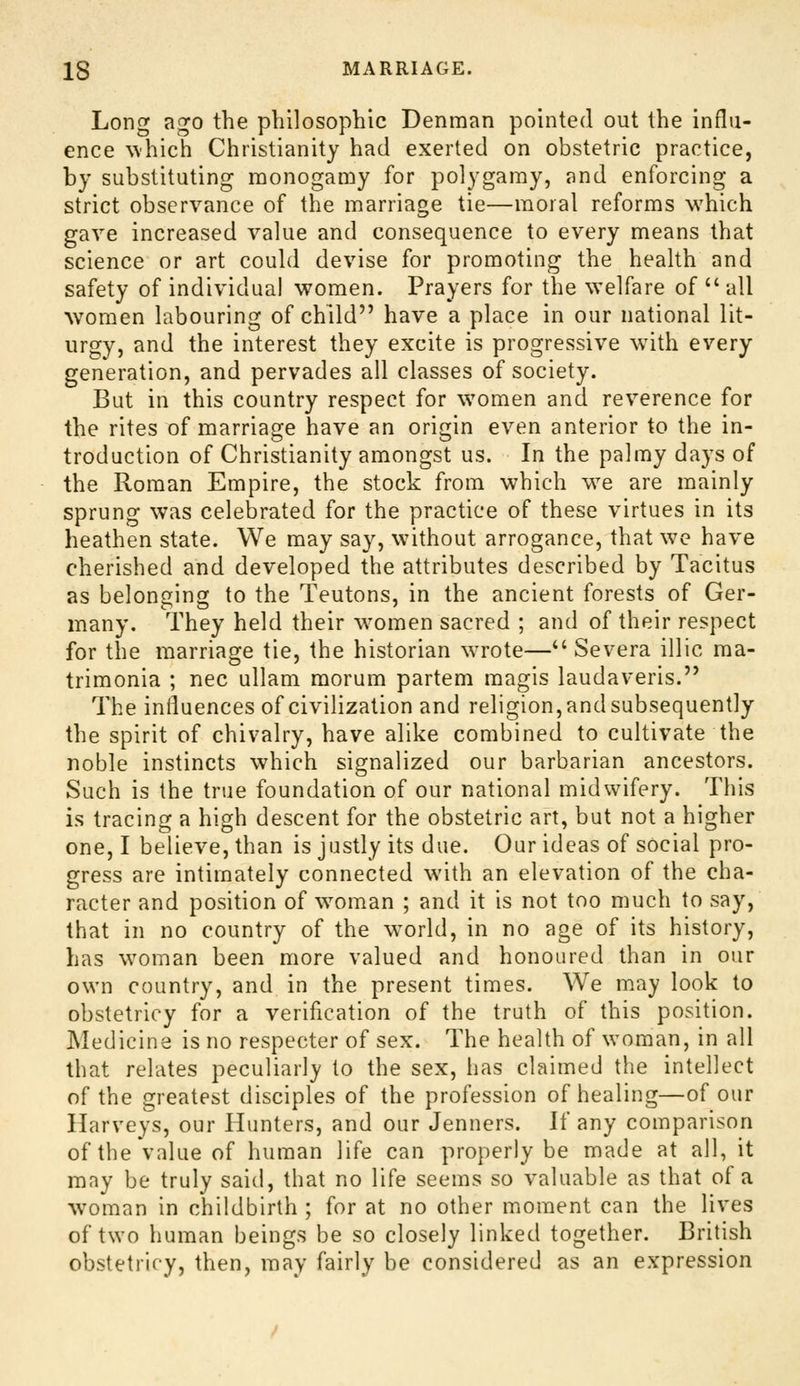 Long ago the philosophic Denman pointed out the influ- ence which Christianity had exerted on obstetric practice, by substituting monogamy for polygamy, and enforcing a strict observance of the marriage tie—moral reforms which gave increased value and consequence to every means that science or art could devise for promoting the health and safety of individual women. Prayers for the welfare of  all Avomen labouring of child have a place in our national lit- urgy, and the interest they excite is progressive wuth every generation, and pervades all classes of society. But in this country respect for women and reverence for the rites of marriage have an origin even anterior to the in- troduction of Christianity amongst us. In the palmy days of the Roman Empire, the stock from which w^e are mainly sprung was celebrated for the practice of these virtues in its heathen state. We may say, without arrogance, that we have cherished and developed the attributes described by Tacitus as belonging to the Teutons, in the ancient forests of Ger- many. They held their w^omen sacred ; and of their respect for the marriage tie, the historian wrote— Severa illic ma- trimonia ; nee ullam morum partem magis laudaveris. The influences of civilization and religion, and subsequently the spirit of chivalry, have alike combined to cultivate the noble instincts which signalized our barbarian ancestors. Such is the true foundation of our national midwifery. This is tracing a high descent for the obstetric art, but not a higher one, I believe, than is justly its due. Our ideas of social pro- gress are intimately connected with an elevation of the cha- racter and position of w^oman ; and it is not too much to say, that in no country of the w^orld, in no age of its history, has w^oman been more valued and honoured than in our own country, and in the present times. We may look to obstetricy for a verification of the truth of this position. Medicine is no respecter of sex. The health of woman, in all that relates peculiarly to the sex, has claimed the intellect of the greatest disciples of the profession of healing—of our Harveys, our Hunters, and our Jenners. If any comparison of the value of human life can properly be made at all, it may be truly said, that no life seems so valuable as that of a woman in childbirth ; for at no other moment can the lives of two human beings be so closely linked together. British obstetrlf-y, then, may fairly be considered as an expression