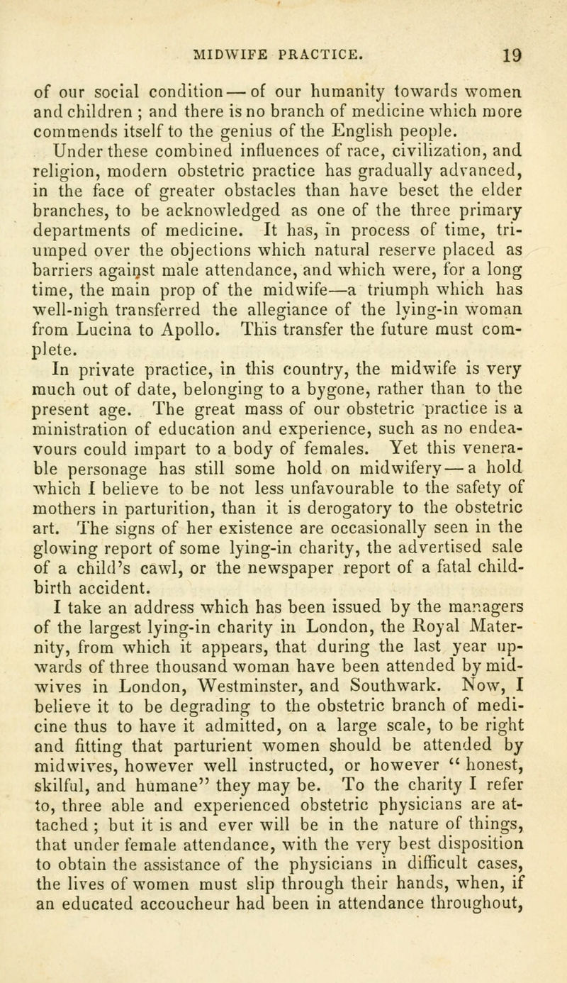 of our social condition—of our humanity towards women and children ; and there is no branch of medicine which more commends itself to the genius of the English people. Under these combined influences of race, civilization, and religion, modern obstetric practice has gradually advanced, in the face of greater obstacles than have beset the elder branches, to be acknowledged as one of the three primary departments of medicine. It has, in process of time, tri- umped over the objections which natural reserve placed as barriers against male attendance, and which were, for a long time, the main prop of the midwife—a triumph which has well-nigh transferred the allegiance of the lying-in woman from Lucina to Apollo. This transfer the future must com- plete. In private practice, in this country, the midwife is very much out of date, belonging to a bygone, rather than to the present age. The great mass of our obstetric practice is a ministration of education and experience, such as no endea- vours could impart to a body of females. Yet this venera- ble personage has still some hold on midwifery—a hold which 1 believe to be not less unfavourable to the safety of mothers in parturition, than it is derogatory to the obstetric art. The signs of her existence are occasionally seen in the glowing report of some lying-in charity, the advertised sale of a child's cawl, or the newspaper report of a fatal child- birth accident. I take an address which has been issued by the mar.agers of the largest lying-in charity in London, the Royal Mater- nity, from which it appears, that during the last year up- wards of three thousand woman have been attended by mid- wives in London, Westminster, and Southwark. Now, I believe it to be degrading to the obstetric branch of medi- cine thus to have it admitted, on a large scale, to be right and fitting that parturient women should be attended by midwives, however well instructed, or however '' honest, skilful, and humane they may be. To the charity I refer to, three able and experienced obstetric physicians are at- tached ; but it is and ever will be in the nature of things, that under female attendance, with the very best disposition to obtain the assistance of the physicians in difficult cases, the lives of women must slip through their hands, when, if an educated accoucheur had been in attendance throughout,