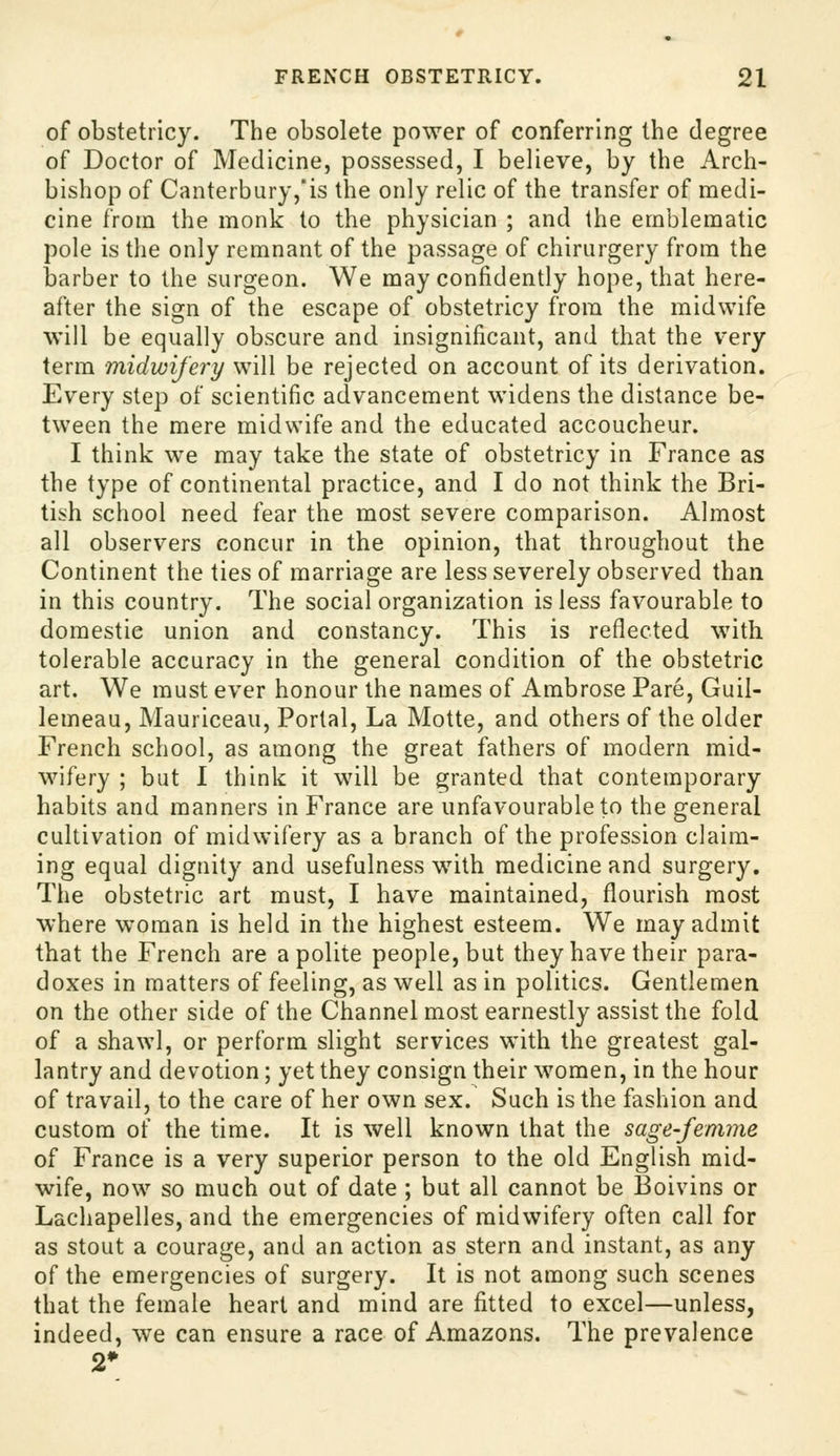 of obstetricy. The obsolete power of conferring the degree of Doctor of Medicine, possessed, I believe, by the Arch- bishop of Canterbury,is the only relic of the transfer of medi- cine from the monk to the physician ; and the emblematic pole is the only remnant of the passage of chirurgery from the barber to the surgeon. We may confidently hope, that here- after the sign of the escape of obstetricy from the midwife will be equally obscure and insignificant, and that the v'ery term midwifery will be rejected on account of its derivation. Every step of scientific advancement widens the distance be- tween the mere midwife and the educated accoucheur. I think we may take the state of obstetricy in France as the type of continental practice, and I do not think the Bri- tish school need fear the most severe comparison. Almost all observers concur in the opinion, that throughout the Continent the ties of marriage are less severely observed than in this country. The social organization is less favourable to domestic union and constancy. This is reflected with tolerable accuracy in the general condition of the obstetric art. We must ever honour the names of Ambrose Pare, Guil- lemeau, Mauriceau, Portal, La Motte, and others of the older French school, as among the great fathers of modern mid- wifery ; but I think it will be granted that contemporary habits and manners in France are unfavourable to the general cultivation of midwifery as a branch of the profession claim- ing equal dignity and usefulness with medicine and surgery. The obstetric art must, I have maintained, flourish most where woman is held in the highest esteem. We may admit that the French are a polite people, but they have their para- doxes in matters of feeling, as well as in politics. Gentlemen on the other side of the Channel most earnestly assist the fold of a shawl, or perform slight services with the greatest gal- lantry and devotion; yet they consign their women, in the hour of travail, to the care of her own sex. Such is the fashion and custom of the time. It is well known that the sage-femme of France is a very superior person to the old English mid- wife, now so much out of date; but all cannot be Boivins or Lachapelles, and the emergencies of midwifery often call for as stout a courage, and an action as stern and instant, as any of the emergencies of surgery. It is not among such scenes that the female heart and mind are fitted to excel—unless, indeed, we can ensure a race of Amazons. The prevalence 2*