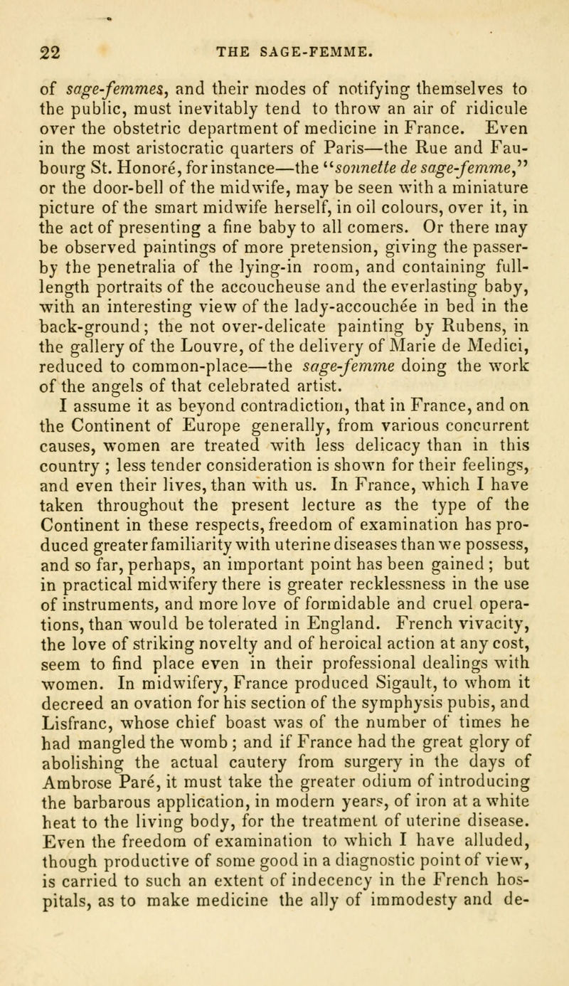 of sage-femmeSj and their modes of notifying themselves to the public, must inevitably tend to throw an air of ridicule over the obstetric department of medicine in France. Even in the most aristocratic quarters of Paris—the Rue and Fau- bourg St. Honore, for instance—the ^^sonnette desage-femme,''^ or the door-bell of the midwife, may be seen with a miniature picture of the smart midwife herself, in oil colours, over it, in the act of presenting a fine baby to all comers. Or there may be observed paintings of more pretension, giving the passer- by the penetralia of the lying-in room, and containing full- length portraits of the accoucheuse and the everlasting baby, with an interesting view of the lady-accouchee in bed in the back-ground; the not over-delicate painting by Rubens, in the gallery of the Louvre, of the delivery of Marie de Medici, reduced to common-place—the sage-femme doing the \vork of the angels of that celebrated artist. I assume it as beyond contradiction, that in France, and on the Continent of Europe generally, from various concurrent causes, women are treated with less delicacy than in this country ; less tender consideration is shown for their feelings, and even their lives, than w^ith us. In France, which I have taken throughout the present lecture as the type of the Continent in these respects, freedom of examination has pro- duced greater familiarity with uterine diseases than we possess, and so far, perhaps, an important point has been gained ; but in practical midwifery there is greater recklessness in the use of instruments, and more love of formidable and cruel opera- tions, than would be tolerated in England. French vivacity, the love of striking novelty and of heroical action at any cost, seem to find place even in their professional dealings with women. In midwifery, France produced Sigault, to whom it decreed an ovation for his section of the symphysis pubis, and Lisfranc, whose chief boast was of the number of times he had mangled the womb ; and if France had the great glory of abolishing the actual cautery from surgery in the days of Ambrose Pare, it must take the greater odium of introducing the barbarous application, in modern years, of iron at a white heat to the living body, for the treatment of uterine disease. Even the freedom of examination to which I have alluded, though productive of some good in a diagnostic point of view, is carried to such an extent of indecency in the French hos- pitals, as to make medicine the ally of immodesty and de-