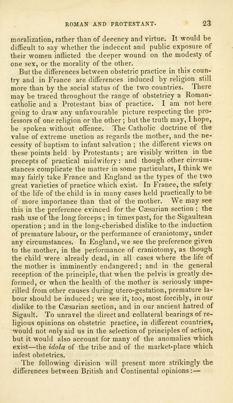morallzation, rather than of decency and virtue. It would be difficult to say whether the indecent and public exposure of their women inflicted the deeper wound on the modesty of one sex, or the morality of the other. But the differences between obstetric practice in this coun- try and in France are differences induced by religion still more than by the social status of the two countries. There may be traced throughout the range of obstetricy a Roman- catholic and a Protestant bias of practice. I am not here going to draw any unfavourable picture respecting the pro- fessors of one religion or the other ; but the truth may, I hope, be spoken without offence. The Catholic doctrine of the value of extreme unction as regards the mother, and the ne- cessity of baptism to infant salvation ; the different views on these points held by Protestants; are visibly written in the precepts of practical midwifery: and though other circum- stances complicate the matter in some particulars, I think we may fairly take France and England as the types of the two great varieties of practice w^hich exist. In France, the safety of the life of the child is in many cases held practically to be of more importance than that of the mother. We may see this in the preference evinced for the Csesarian section ; the rash use of the long forceps ; in times past, for the Sigaultean operation ; and in the long-cherished dislike to the induction of premature labour, or the performance of craniotomy, under any circumstances. In England, we see the preference given to the mother, in the performance of craniotomy, as though the child were already dead, in all cases wdiere the life of the mother is imminently endangered; and in the general reception of the principle, that when the pelvis is greatly de- formed, or when the health of the mother is seriously impe- rilled from other causes during utero-gestation, premature la- bour should be induced; we see it, loo, most forcibly, in our dislike to the Caesarian section, and in our ancient hatred of Sigault. To unravel the direct and collateral bearings of re- ligious opinions on obstetric practice, in different countries, would not only aid us in the selection of principles of action, but it would also account for many of the anomalies which exist—the idola of the tribe and of the market-place which infest obstetrics. The following division will present more strikingly the differences between British and Continental opinions:—