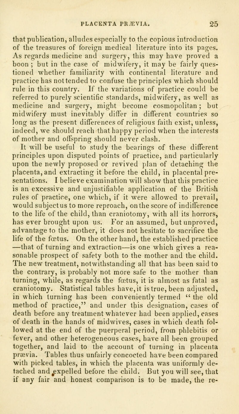 that publication, alludes especially to the copious introduction of the treasures of foreign medical literature into its pages. As regards medicine and surgery, this may have proved a boon ; but in the case of midwifery, it may be fairly ques- tioned whether familiarity with continental literature and practice has not tended to confuse the principles which should rule in this country. If the variations of practice could be referred to purely scientific standards, midwifery, as well as medicine and surgery, might become cosmopolitan ; but midwifery must inevitably differ in different countries so long as the present differences of religious faith exist, unless, indeed, we should reach that happy period when the interests of mother and offspring should never clash. It will be useful to study the bearings of these different principles upon disputed points of practice, and particularly upon the newly proposed or revived plan of detaching the placenta, and extracting it before the child, in placental pre- sentations. I believe examination will show that this practice is an excessive and unjustifiable application of the British rules of practice, one which, if it were allowed to prevail, would subjectus to more reproach, on the score of indifference to the life of the child, than craniotomy, with all its horrors, has ever brought upon us. For an assumed, but unproved, advantage to the mother, it does not hesitate to sacrifice the life of the foetus. On the other hand, the established practice —that of turning and extraction—is one which gives a rea- sonable prospect of safety both to the mother and the child. The new treatment, notwithstanding all that has been said to the contrary, is probably not more safe to the mother than turning, while, as regards the fcetus, it is almost as fatal as craniotomy. Statistical tables have, it is true, been adjusted, in which turning has been conveniently termed  the old method of practice, and under this designation, cases of death before any treatment whatever had been applied, cases of death in the hands of midwives, cases in which death fol- lowed at the end of the puerperal period, from phlebitis or fever, and other heterogeneous cases, have all been grouped together, and laid to the account of turning in placenta prsevia. Tables thus unfairly concocted have been compared with picked tables, in which the placenta was uniformly de- tached and ^expelled before the child. But you will see, that if any fair and honest comparison is to be made, the re-