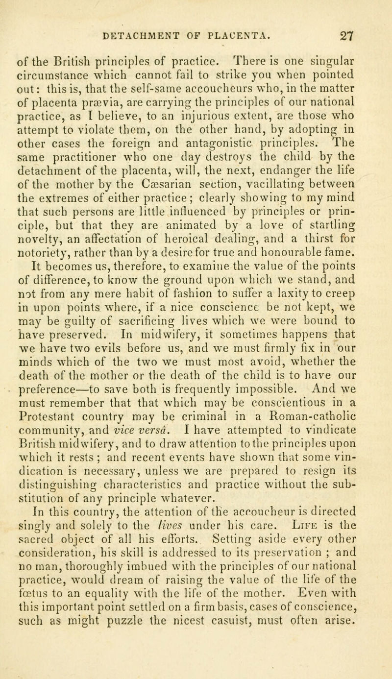 of the British principles of practice. There is one singular circumstance which cannot fail to strike you when pointed out: this is, that the self-same accoucheurs who, in the matter of placenta previa, are carrying the principles of our national practice, as I believe, to an injurious extent, are those who attempt to violate them, on the other hand, by adopting in other cases the foreign and antagonistic principles. The same practitioner who one day destroys the child by the detachment of the placenta, will, the next, endanger the life of the mother by the Caesarian section, vacillating between the extremes of either practice ; clearly showing to my mind that such persons are little influenced by principles or prin- ciple, but that they are animated by a love of startling novelty, an affectation of heroical dealing, and a thirst for notoriety, rather than by a desire for true and honourable fame. It becomes us, therefore, to examine the value of the points of difference, to know the ground upon which we stand, and not from any mere habit of fashion to suffer a laxity to creep in upon points where, if a nice conscience be not kept, we raay be guilty of sacrificing lives which we were bound to have preserved. In midwifery, it sometimes happens that ■we have two evils before us, and we must firmly fix in our minds which of the two we must most avoid, whether the death of the mother or the death of the child is to have our preference—to save both is frequently impossible. And w^e must remember that that which may be conscientious in a Protestant country may be criminal in a Roman-catholic community, and vice versa. I have attempted to vindicate British midwifery, and to draw attention to the principles upon which it rests ; and recent events have shown that some vin- dication is necessary, unless we are prej)ared to resign its distinguishing characteristics and practice without the sub- stitution of any principle whatever. In this country, the attention of the accoucheur is directed singly and solely to the lives under his care. Life is the sacred object of all his eflbrts. Setting aside every other consideration, his skill is addressed to its preservation ; and no man, thoroughly imbued with the principles of our national practice, would dream of raising the value of the life of the foetus to an equality with the life of the mother. Even with this important point settled on a firm basis, cases of conscience, such as might puzzle the nicest casuist, must often arise.