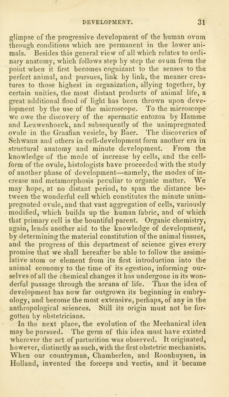 glimpse of the progressive development of the human ovum through conditions which are permanent in the lower ani- mals. Besides this general view of all which relates to ordi- nary anatomy, which follows step by step the ovum from the point when it first becomes cognizant to the senses to the perfect animal, and pursues, link by link, the meaner crea- tures to those highest in organization, allying together, by certain unities, the most distant products of animal life, a great additional flood of light has been thrown upon deve- lopment by the use of the microscope. To the microscope we owe the discovery of the spermatic entozoa by Hamme and Leuwenhoeck, and subsequently of the unimpregnated ovule in the Graafian vesicle, by Baer. The discoveries of Schwann and others in cell-development form another era in structural anatomy and minute development. From the knowledge of the mode of increase by cells, and the cell- form of the ovule, histologists have proceeded with the study of another phase of development—namely, the modes of in- crease and metamorphosis peculiar to organic matter. We may hope, at no distant period, to span the distance be- tween the wonderful cell wdiich constitutes the minute unim- pregnated ovule, and that vast aggregation of cells, variously modified, which builds up the human fabric, and of which that primary cell is the bountiful parent. Organic chemistry, again, lends another aid to the knowledge of development, by determining the material constitution of the animal tissues, and the progress of this department of science gives every promise that we shall hereafter be able to follow the assimi- lative atom or element from its first introduction into the animal economy to the time of its egestion, informing our- selves of all the chemical changes it has undergone in its won- derful passage through the arcana of life. Thus the idea of development has now far outgrown its beginning in embry- ology, and become the most extensive, perhaps, of any in the anthropological sciences. Still its origin must not be for- gotten by obstetricians. In the next place, the evolution of the Mechanical idea may be pursued. The germ of this idea must have existed wherever the act of parturition was observed. It originated, however, distinctly as such, with the first obstetric mechanists. When our countryman, Chamberlen, and Roonhuysen, in Holland, invented the forceps and vectis, and it became