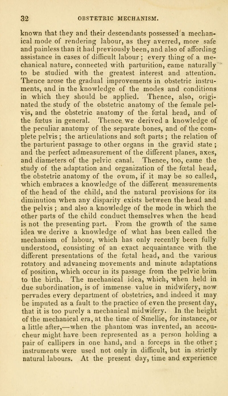 known that they and their descendants possessed a mechan- ical mode of rendering labour, as they averred, more safe and painless than it had previously been, and also of affording assistance in cases of difficult labour ; every thing of a me- chanical nature, connected with parturition, came naturally' to be studied with the greatest interest and attention. Thence arose the gradual improvements in obstetric instru- ments, and in the knowledge of the modes and conditions in which they should be applied. Thence, also, origi- nated the study of the obstetric anatomy of the female pel- vis, and the obstetric anatomy of the foetal head, and of the foetus in general. Thence we derived a knowledge of the peculiar anatomy of the separate bones, and of the com- plete pelvis ; the articulations and soft parts ; the relation of the parturient passage to other organs in the gravid state ; and the perfect admeasurement of the different planes, axes, and diameters of the pelvic canal. Thence, too, came the study of the adaptation and organization of the foetal head, the obstetric anatomy of the ovum, if it may be so called, which embraces a knowledge of the different measurements of the head of the child, and the natural provisions for its diminution when any disparity exists between the head and the pelvis ; and also a knowledge of the mode in which the other parts of the child conduct themselves when the head is not the presenting part. From the growth of the same idea we derive a knowledge of what has been called the mechanism of labour, which has only recently been fully understood, consisting of an exact acquaintance with the different presentations of the foetal head, and the various rotatory and advancing movements and minute adaptations of position, which occur in its passage from the pelvic brim to the birth. The mechanical idea, which, when held in due subordination, is of immense value in midwifery, now pervades every department of obstetrics, and indeed it may be imputed as a fault to the practice of even the present day, that it is too purely a mechanical midwifery. In the height of the mechanical era, at the time of Smellie, for instance, or a little after,—when the phantom was invented, an accou- cheur might have been represented as a person holding a pair of callipers in one hand, and a forceps in the other ; instruments were used not only in difficult, but in strictly natural labours. At the present day, time and experience