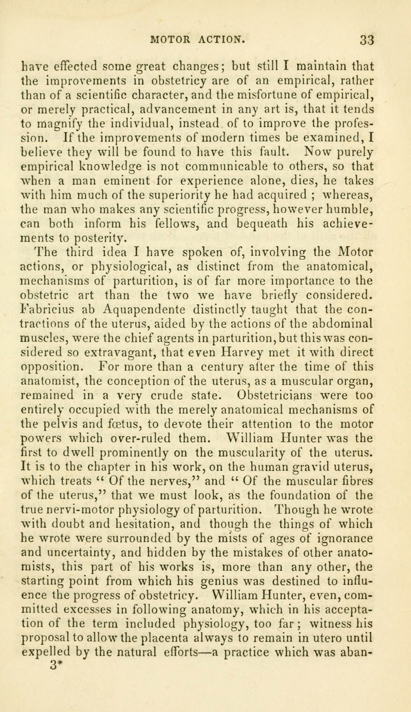 have effected some great changes; but still I maintain that the improvements in obstetricy are of an empirical, rather than of a scientific character, and the misfortune of empirical, or merely practical, advancement in any art is, that it tends to magnify the individual, instead of to improve the profes- sion. If the improvements of modern times be examined, I believe they will be found to have this fault. Now purely empirical knowledge is not communicable to others, so that when a man eminent for experience alone, dies, he takes with him much of the superiority he had acquired ; whereas, the man who makes any scientific progress, however humble, can both inform his fellows, and bequeath his achieve- ments to posterity. The third idea I have spoken of, involving the Motor actions, or physiological, as distinct from the anatomical, mechanisms of parturition, is of far more importance to the obstetric art than the two we have briefly considered. Fabricius ab Aquapendente distinctly taught that the con- tractions of the uterus, aided by the actions of the abdominal muscles, were the chief agents in parturition, but this was con- sidered so extravagant, that even Harvey met it with direct opposition. For more than a century alter the time of this anatomist, the conception of the uterus, as a muscular organ, remained in a very crude state. Obstetricians w^re too entirely occupied with the merely anatomical mechanisms of the pelvis and foetus, to devote their attention to the motor powers which over-ruled them. William Hunter was the first to dwell prominently on the muscularity of the uterus. It is to the chapter in his work, on the human gravid uterus, which treats  Of the nerves, and  Of the muscular fibres of the uterus, that we must look, as the foundation of the true nervi-motor physiology of parturition. Though he wrote with doubt and hesitation, and though the things of which he wrote were surrounded by the mists of ages of ignorance and uncertainty, and hidden by the mistakes of other anato- mists, this part of his works is, more than any other, the starting point from which his genius was destined to influ- ence the progress of obstetricy. William Hunter, even, com- mitted excesses in following anatomy, which in his accepta- tion of the term included physiology, too far ; witness his proposal to allow the placenta always to remain in utero until expelled by the natural efforts—a practice which was aban- 3*