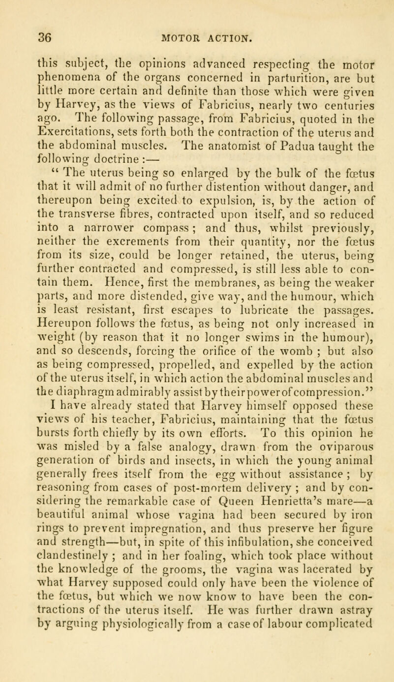 this subject, the opinions advanced respecting the motor phenomena of the organs concerned in parturition, are but little more certain and definite than those which were given by Harvey, as the views of Fabricius, nearly two centuries ago. The following passage, from Fabricius, quoted in the Exercitations, sets forth both the contraction of the uterus and the abdominal muscles. The anatomist of Padua taught the following doctrine :— *' The uterus being so enlarged by the bulk of the foetus that it will admit of no further distention without danger, and thereupon being excited to expulsion, is, by the action of the transverse fibres, contracted upon itself, and so reduced into a narrower compass ; and thus, whilst previously, neither the excrements from their quantity, nor the fcjetus from its size, could be longer retained, the uterus, being further contracted and compressed, is still less able to con- tain them. Hence, first the membranes, as being the weaker parts, and more distended, give way, and the humour, which is least resistant, first escapes to lubricate the passages. Hereupon follows the fa?.tus, as being not only increased in weight (by reason that it no longer swims in the humour), and so descends, forcing the orifice of the womb ; but also as being compressed, propelled, and expelled by the action of the uterus itself, in which action the abdominal muscles and the diaphragm admirably assist by theirpowerof compression. I have already stated that Harvey himself opposed these views of his teacher, Fabricius, maintaining that the foetus bursts forth chiefly by its own efifbrts. To this opinion he was misled by a false analogy, drawn from the oviparous generation of birds and insects, in which the young animal generally frees itself from the egg without assistance ; by reasoning from cases of post-mortem delivery ; and by con- sidering the remarkable case of Queen Henrietta's mare—a beautiful animal whose vagina had been secured by iron rings to prevent impregnation, and thus preserve her figure and strength—but, in spite of this infibulation, she conceived clandestinely ; and in her foaling, which took place without the knowledge of the grooms, the vagina was lacerated by what Harvey supposed could only have been the violence of the foetus, but which we now know to have been the con- tractions of the uterus itself. He was further drawn astray by arguing physiologically from a case of labour complicated