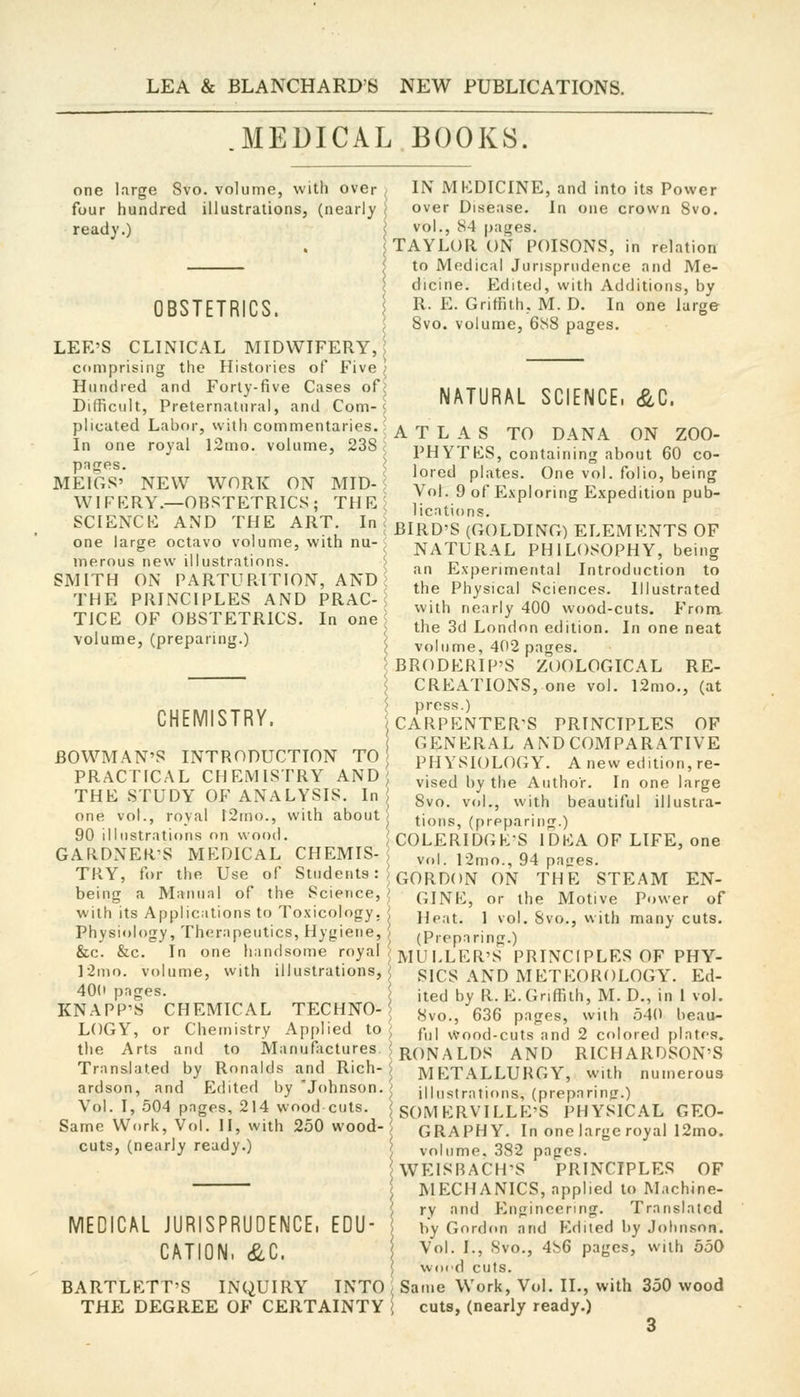 MEDICAL BOOKS. one large Svo. volume, with over four hundred illustrations, (nearly ready.) OBSTETRICS. \ LEE'S CLINICAL MIDWIFERY, | comprising the Histories of Five ; Hundred and Forty-five Cases of^ Difficult, Preternatural, and Com-5 plicated Labor, with commentaries. ■ In one royal 12mo. volume, 238 pnges. s MEIGS' NEW WORK ON MID-< WIFKRY.—OBSTETRICS; THE^ SCIENCE AND THE ART. In c one large octavo volume, with nu-< merous new illustrations. > SMITH ON PARTURITION, AND > THE PRINCIPLES AND PRAC-< TICE OF OBSTETRICS. In one ^ volume, (preparing.) ? IN MEDICINE, and into its Power over Disease. In one crown Svo. vol., 84 pages. TAYLOR ON POISONS, in relation to Medical Jurisprudence and Me- dicine. Edited, with Additions, by R. E. Griffith, M. D. In one large Svo. volume, 688 pages. CHEMISTRY. BOWMAN'S INTRODUCTION TO PRACTICAL CHEMISTRY AND^ THE STUDY OF ANALYSIS. In one vol., royal l2mo., with about 90 illustrations on wood. < GARDNER'S MEDICAL CHEMIS-J NATURAL SCIENCE. &C. ATLAS TO DANA ON ZOO- PHYTES, containing about 60 co- lored plates. One vol. folio, being Vol. 9 of Exploring Expedition pub- lications. BIRD'S (GOLDING) ELEMENTS OF NATURAL PHILOSOPHY, being an Experimental Introduction to the Physical Sciences. Illustrated with nearly 400 wood-cuts. From the 3d London edition. In one neat volume, 402 pages. BRODERIP'S ZOOLOGICAL RE- CREATIONS, one vol. 12mo., (at press.) CARPENTER'S PRINCIPLES OF GENERAL A ND COMPARATIVE PHYSIOLOGY. A new edition, re- vised by the Author. In one large Svo. vol., with beautiful illustra- tions, (preparing.) COLERIDGK-S IDEA OF LIFE, one vol. 12mo., 94 patres. TRY, for the Use of Students: ^ qqRDON ON THE STEAM EN- being a Manual of the Science, i QINE, or the Motive Power of with Its Applications to Toxicology, > ^^.^^ j ..^i^ g^^^ ^.jtj, many cuts. Physiology, Therapeutics, Hygiene, (Piepnring.) &c. &c. In one handsome royal / jyjy ,ler,'S PRINCIPLES OF PHY- ]2mo. volume, with illustrations, SICS AND M ETEOROLOGY. Ed- 40(1 pnges. ited by R. E.Griffith, M. D., in 1 vol. KNAPP'S CHEMICAL TECHNO-1 ^vo., 636 pages, with 540 beau- LOGY, or Chemistry Applied to ^ fnl wood-cuts and 2 colored plates, the Arts and to Manufactures ? j^Ojvj^ LDS AND RICHARDSON'S Translated by Ronalds and Rich-$ METALLURGY, with numerous ardson, and Edited by Johnson. illustrations, (preparinji.) Vol. I, 504 pages, 214 wood cuts. SOM ERVTLLE'S PHYSICAL GEO- Same Work, Vol. II, with 250 wood- GRAPH Y. In one large royal 12mo. cuts, (nearly ready.) MEDICAL JURISPRUDENCE. CATION, &C. EDU' BARTLETT'S INQUIRY INTO THE DEGREE OF CERTAINTY volume. 382 pnges. WEISRACH'S PRINCIPLES OF MECHANICS, applied to Machine- ry and Engineering. Translated by Gordon and Prilled by Johnson. Vol. I., 8vo., 486 pages, with 550 wocd cuts. Same Work, Vol. II., with 350 wood cuts, (nearly ready.)