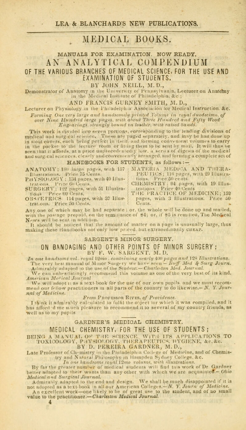 MEDICAL BOOKS. MANUALS FOR EXAMINATION. NOW READY. AN ANALYTICAL COMPENDIUM OF THE VARIOUS BRANCHES OF MEDICAL SCIENCE. FOR THE USE AND EXAMINATION OF STUDENTS. BY JOHN NEILL, M. D., Demonstrator of Anatomy in ilie University of' i'tiiiisylvania. Lecturer on AnatoYny in ihe Medical Iiisiiiute of I'hiliiilelpliia. &c ; AND FRANCIS GUIINEY ^xMITH, M. D., Lecturer on Physiology in the riiiladelijliu Associaiion lor Medical Instruction. &c. Fortning One very large and handsoyntly prinl,td Vof.iane in ruyal duodechno. of over Nine Hmidrtd targe jm^ts, ivitli ahoiU Three Hundrecl and Fifty Wood Engiacings. strongly boinid m leather, trith raised bands. This work is divided iino seven portions, corrp'spoiiding to liie leading divisions of medical and surgical science. These are paged separately, and m;iy be had done up in siout covers, each being' perfect in it.-elf. and forming coiivenieHi volumes to carry in ihe pockei lo the leciure room or htiing them to be sent l)y mail. It will ihus he seen that ii affords, at a price uiipi*'cedeniediy low. a. series of dige.<is of the medical and surg:cai sciences, dearly and convenieinly arranged, and formingucomplete set of HANDBOOKS FOR STUDENTS, as follows: — ANATOMY; 1811 large pages, wnti 157 MATKRIA MKDlOA AND Tiir.RA- Illiisiraiions. Price 75 Cents. > PKUI'lOS ; lU) pages, with 20 iliustra- PHYSlOliOGY; 134 pages, with 40 Illus- J tioiis. IVice 50 cents. trai'ons. Price Gt» Ceiiis.' ' CliEMISTRY: 94 pages, with 19 lllus- SURGKRV: |-22 pa^es, with 51 Illustra- , trations Price 40 Cents t on:= Price (jO Ceiiis. I Thlt] I'RACi ICE OF M EDICINP:; 152 OB^rRPRlCS; 114 pa^es, with 37 Illus^ ^ pages, with 3 Illustrations. Pnce bO trat.ons. Price 50 Cents. < Cents. Any one of which may be had separate ; or. tjie whole will be done up and mailed, with the posiage prepaiil. on the remiiiance of #4; or, if $5 is remitieu, The MeiUcal News will be sent in addiiion. It should be noticed that the amount of matter on a page is unusually large, thus making these Haiulbooks not only low priced, but extraordinarily cheap. SARGENT'S MINOR SURGERY. ON BANDAGING AND OTHER POINTS OF MINOR SURGERY; B Y F. VV. S A R(; E \ T. M. D. In one handsome vol. royal l2mo . containing nearly 400 pages and 12S Tllii^trations- The very besi manual of Minor Smgery we have seen — Buff Med S^ Surg Journ. Admirably jidapied lo the use of the '^\in\>'.nl.— Charleston M>-d. Journal. We can nnhesiiaiingly recommend this volume as one of the very best of its kind. American Ule^ical Journal We will adopt ii as a textbook for tlie use of our own pupi's and we must recom- mend our fellow practitioners in all parts of the country to do likewise.—JV. Y. Jour- nal of Medicine. Fro7?i Professor Rives, of Providence. I th'nk it admirably cali-ulated to fulfil the o iject lor which it was compiled, and it has afford d me ii.uch pleasure to recommend it to several of ray country friends, as well as to my pupils GARDNER'S MEDICAL CHEMISTRY. MEDICAL CHEMISTRY, FOR THE USE OF STUDENTS; BEING A .MANUAL OK T li: SOIENCR. WiP.i ITS APPLICATIONS TO TOXICOLOGY, P.tYslO'.OfiY. I'HKR A PKUTICS. MYGIF.NE, &c.&c. BY D. PKREIRA GARDNER, M.D., Late Professor of Chemistry in ihe Philadelphia Co.hge of Medicine, and of Chemis- try and Natural Philosopliy in Hampden Sidney College, &c. 7/1 one handsome royal l2mo volume, ivith illustrations. By far the greater mimber of medical siudents will find tins work of Dr Gardner better adapted to their wiints than any other with which we are acquaintcfl.—O/i/o Medical aid Surgical Journal. Admirably adapted lo the end and design. We shall be much disappointed if it is not adopied as a textbook mi all our American Colleges.—iV. Y. Journ of Medicine. An excellent work—one likely to be of great use to the student, and of no small value to the practitioner.—Charleston Medical Journal.