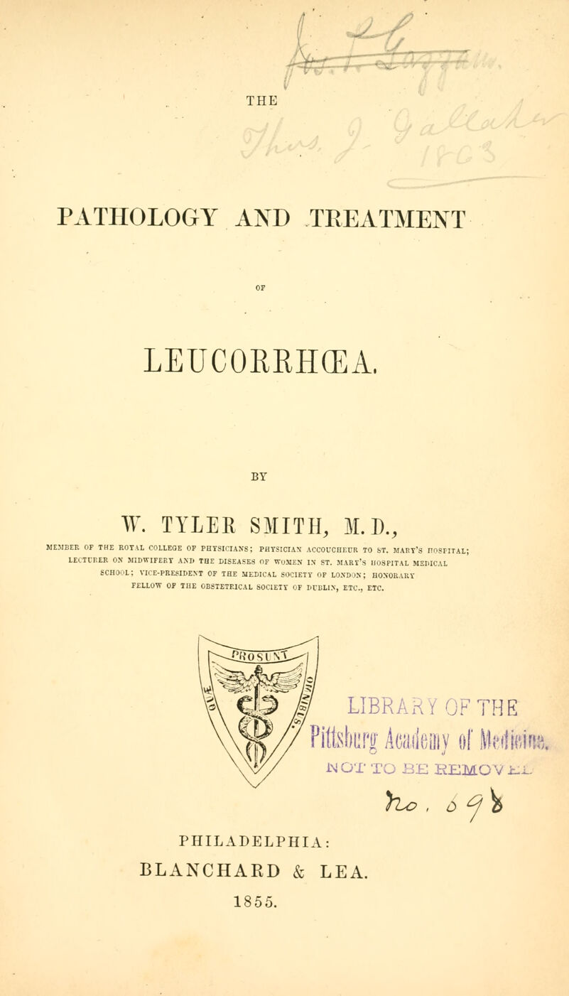 a r— - r yJJU THE PATHOLOGY AND TREATMENT OF LEUCORRHCEA. BY W. TYLER SMITH, M.D., MEMBER OF THE ROYAL COLLEGE OF PHYSICIANS; PHYSICIAN' ACCOUCHEUR TO ST. MART'S HOSPITAL; LECTURER ON MIDWIFERY ANI> THE DISEASES OF WOMEN IS ST. MARY'S HOSPITAL MEDICAL SCHOOL; VICE-PRESIDENT OF THE MEDICAL SOCIETY OF LONDON; HONORARY FELLOW OF THE OBSTETRICAL SOCIETY OF DUBLIN, ETC., ETC. LIBRARY OF THE Pitlsburjr Aca.ileaiv of Mmm iMOT TO BB REMOV klL ho, $ £/\ PHILADELPHIA: BLANCHARD & LEA. 1855.