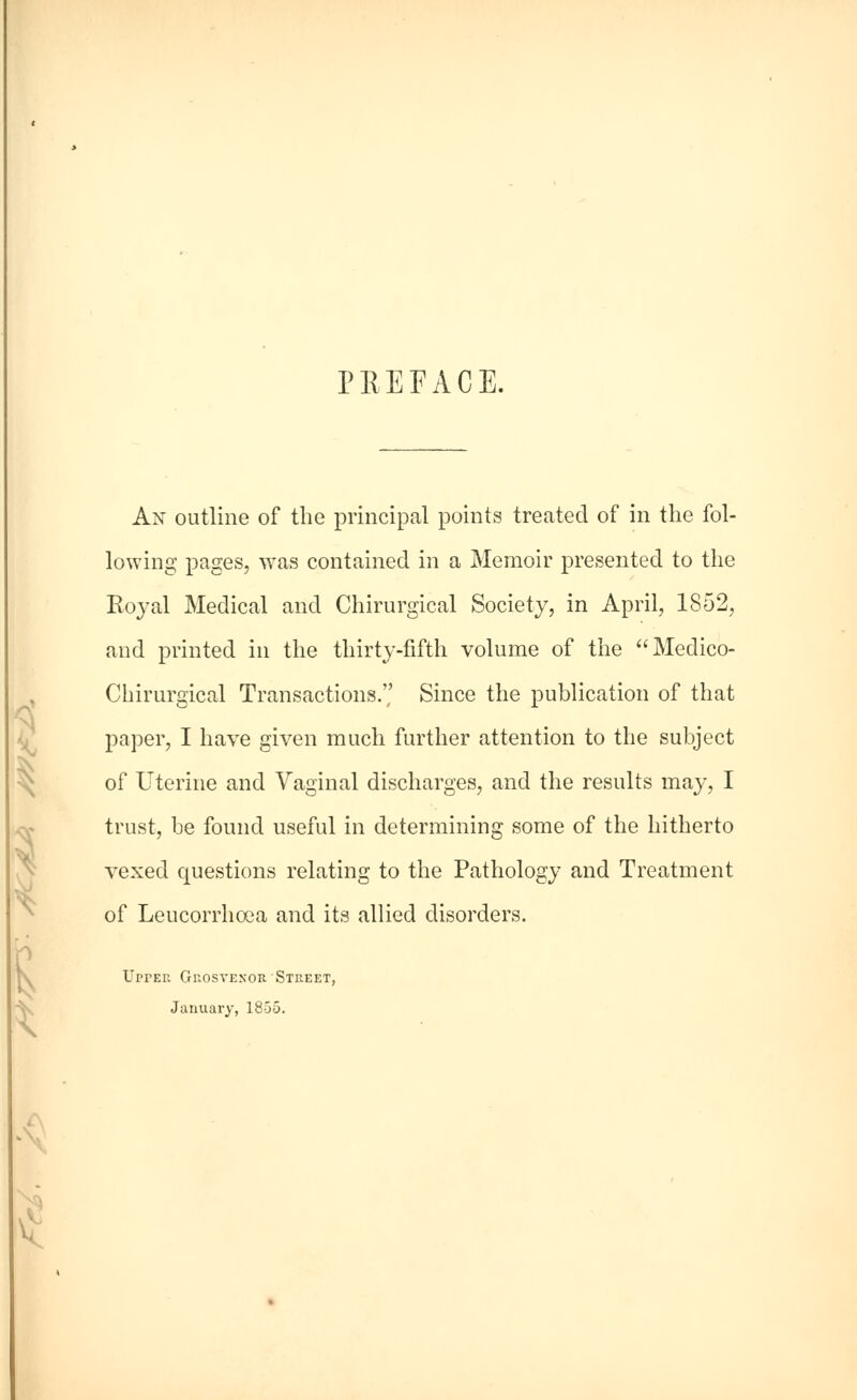 3 n PREFACE. An outline of the principal points treated of in the fol- lowing pages, was contained in a Memoir presented to the Royal Medical and Chirurgical Society, in April, 1852, and printed in the thirty-fifth volume of the Medico- Chirurgical Transactions. Since the publication of that paper, I have given much further attention to the subject of Uterine and Vaginal discharges, and the results may, I trust, be found useful in determining some of the hitherto \J1 *_; IC1111C ClllVJ. » clil vexed questions relating to the Pathology and Treatment of Leucorrhoea and its allied disorders. I' UrrER GnosvENOH. Street, January, 1855. X