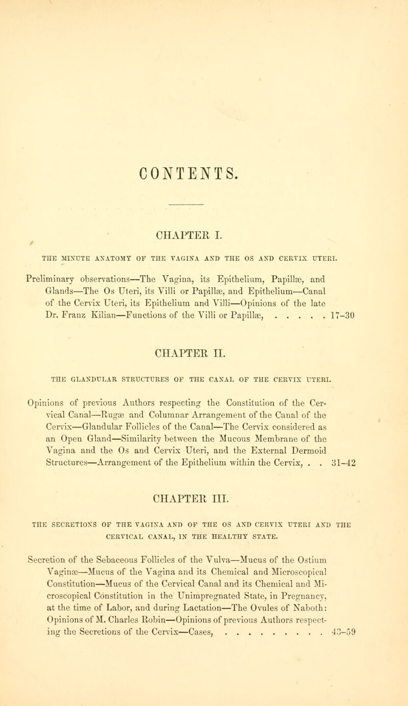 CONTENTS. CHAPTER I. THE MINUTE ANATOMY OF TIIE VAGINA AND THE OS AND CERVIX UTERI. Preliminary observations—The Vagina, its Epithelium, Papilla?, and Glands—The Os Uteri, its Villi or Papillae, and Epithelium—Canal of the Cervix Uteri, its Epithelium and Villi—Opinions of the late Dr. Franz Kilian—Functions of the Villi or Papilhe, 17-30 CHAPTER II. THE GLANDULAR STRUCTURES OF THE CANAL OF THE CERVIX UTERI. Opinions of previous Authors respecting the Constitution of the Cer- vical Canal—Eugaj and Columnar Arrangement of the Canal of the Cervix—Glandular Follicles of the Canal—The Cervix considered as an Open Gland—Similarity between the Mucous Membrane of the Vagina and the Os and Cervix Uteri, and the External Dermoid Structures—Arrangement of the Epithelium within the Cervix, . . 31-42 CHAPTER III. THE SECRETIONS OF THE VAGINA AND OF THE OS AND CERVIX UTERI AND THE CERVICAL CANAL, IN THE HEALTHY STATE. Secretion of the Sebaceous Follicles of the Vulva—Mucus of the Ostium Vaginas—Mucus of the Vagina and its Chemical and Microscopical Constitution—Mucus of the Cervical Canal and its Chemical and Mi- croscopical Constitution in the Unimpregnated State, in Pregnancy, at the time of Labor, and during Lactation—The Ovules of Naboth: Opinions of M. Charles Robin—Opinions of previous Authors respect- ing the Secretions of the Cervix—Cases, -J'1-59