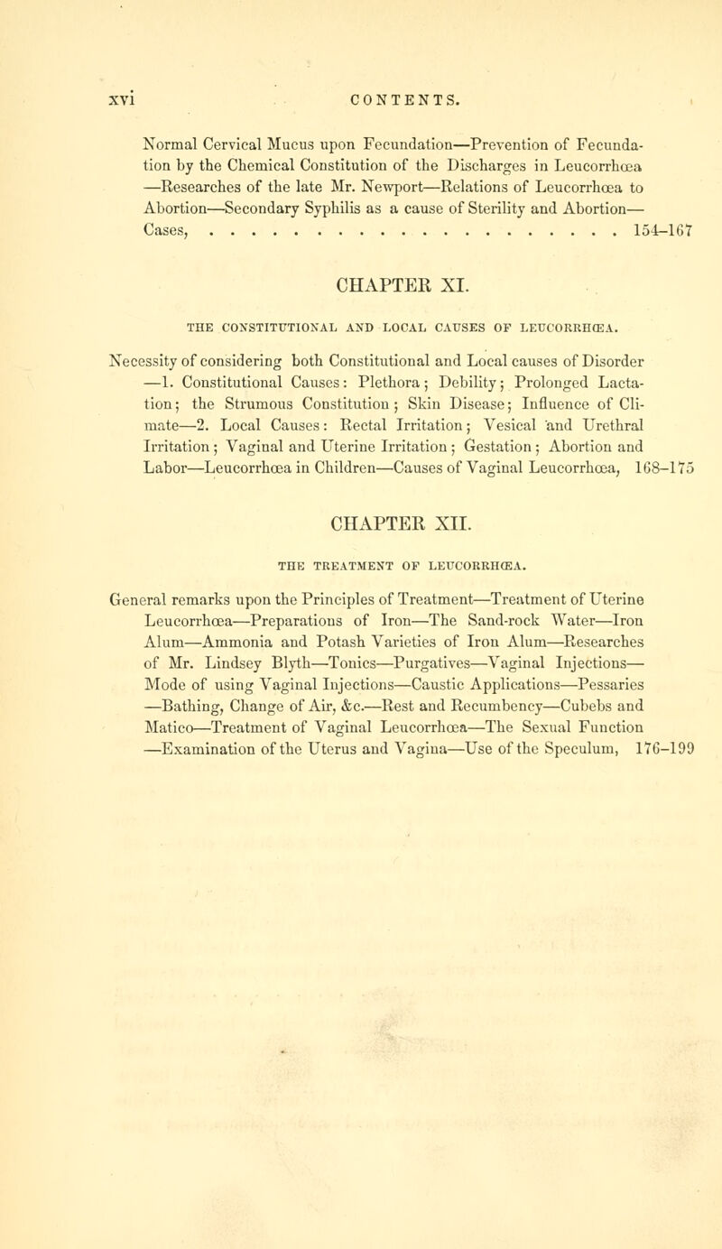 Normal Cervical Mucus upon Fecundation—Prevention of Fecunda- tion by the Chemical Constitution of the Discharges in Leucorrhcea —Researches of the late Mr. Newport—Relations of Leucorrhcea to Abortion—Secondary Syphilis as a cause of Sterility and Abortion— Cases, 154-167 CHAPTER XI. THE CONSTITUTIONAL AND LOCAL CAUSES OF LEUCORRH03A. Necessity of considering both Constitutional and Local causes of Disorder —1. Constitutional Causes: Plethora; Debility; Prolonged Lacta- tion; the Strumous Constitution; Skin Disease; Influence of Cli- mate—2. Local Causes: Rectal Irritation; Vesical and Urethral Irritation ; Vaginal and Uterine Irritation ; Gestation ; Abortion and Labor—Leucorrhcea in Children—Causes of Vaginal Leucorrhcea, 168-175 CHAPTER XII. THE TREATMENT OF LEUCORRHCEA. General remarks upon the Principles of Treatment—Treatment of Uterine Leucorrhcea—Preparations of Iron—The Sand-rock Water—Iron Alum—Ammonia and Potash Varieties of Iron Alum—Researches of Mr. Lindsey Blyth—Tonics—Purgatives—Vaginal Injections— Mode of using Vaginal Injections—Caustic Applications—Pessaries —Bathing, Change of Air, &c.—Rest and Recumbency—Cubebs and Matico—Treatment of Vaginal Leucorrhcea—The Sexual Function —Examination of the Uterus and Vagina—Use of the Speculum, 176-199