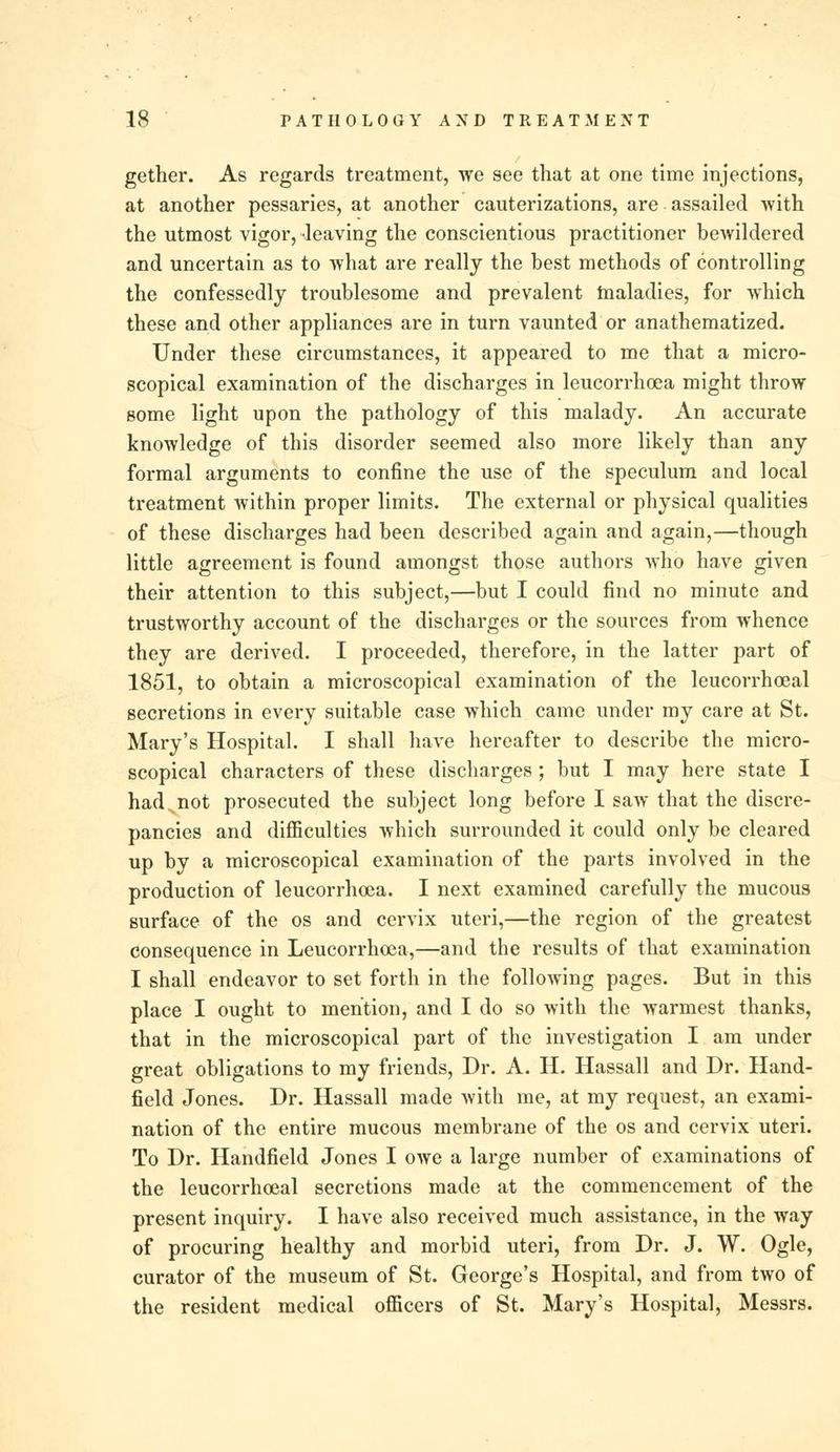 gether. As regards treatment, we see that at one time injections, at another pessaries, at another cauterizations, are assailed with the utmost vigor, leaving the conscientious practitioner bewildered and uncertain as to what are really the best methods of controlling the confessedly troublesome and prevalent tnaladies, for which these and other appliances are in turn vaunted or anathematized. Under these circumstances, it appeared to me that a micro- scopical examination of the discharges in leucorrhoea might throw some light upon the pathology of this malady. An accurate knowledge of this disorder seemed also more likely than any formal arguments to confine the use of the speculum and local treatment within proper limits. The external or physical qualities of these discharges had been described again and again,—though little agreement is found amongst those authors who have given their attention to this subject,—but I could find no minute and trustworthy account of the discharges or the sources from whence they are derived. I proceeded, therefore, in the latter part of 1851, to obtain a microscopical examination of the leucorrhoeal secretions in every suitable case which came under my care at St. Mary's Hospital. I shall have hereafter to describe the micro- scopical characters of these discharges ; but I may here state I hadjiot prosecuted the subject long before I saw that the discre- pancies and difficulties which surrounded it could only be cleared up by a microscopical examination of the parts involved in the production of leucorrhoea. I next examined carefully the mucous surface of the os and cervix uteri,—the region of the greatest consequence in Leucorrhoea,—and the results of that examination I shall endeavor to set forth in the following pages. But in this place I ought to mention, and I do so with the warmest thanks, that in the microscopical part of the investigation I am under great obligations to my friends, Dr. A. H. Hassall and Dr. Hand- field Jones. Dr. Hassall made with me, at my request, an exami- nation of the entire mucous membrane of the os and cervix uteri. To Dr. Handheld Jones I owe a large number of examinations of the leucorrhoeal secretions made at the commencement of the present inquiry. I have also received much assistance, in the way of procuring healthy and morbid uteri, from Dr. J. W. Ogle, curator of the museum of St. George's Hospital, and from two of the resident medical officers of St. Mary's Hospital, Messrs.
