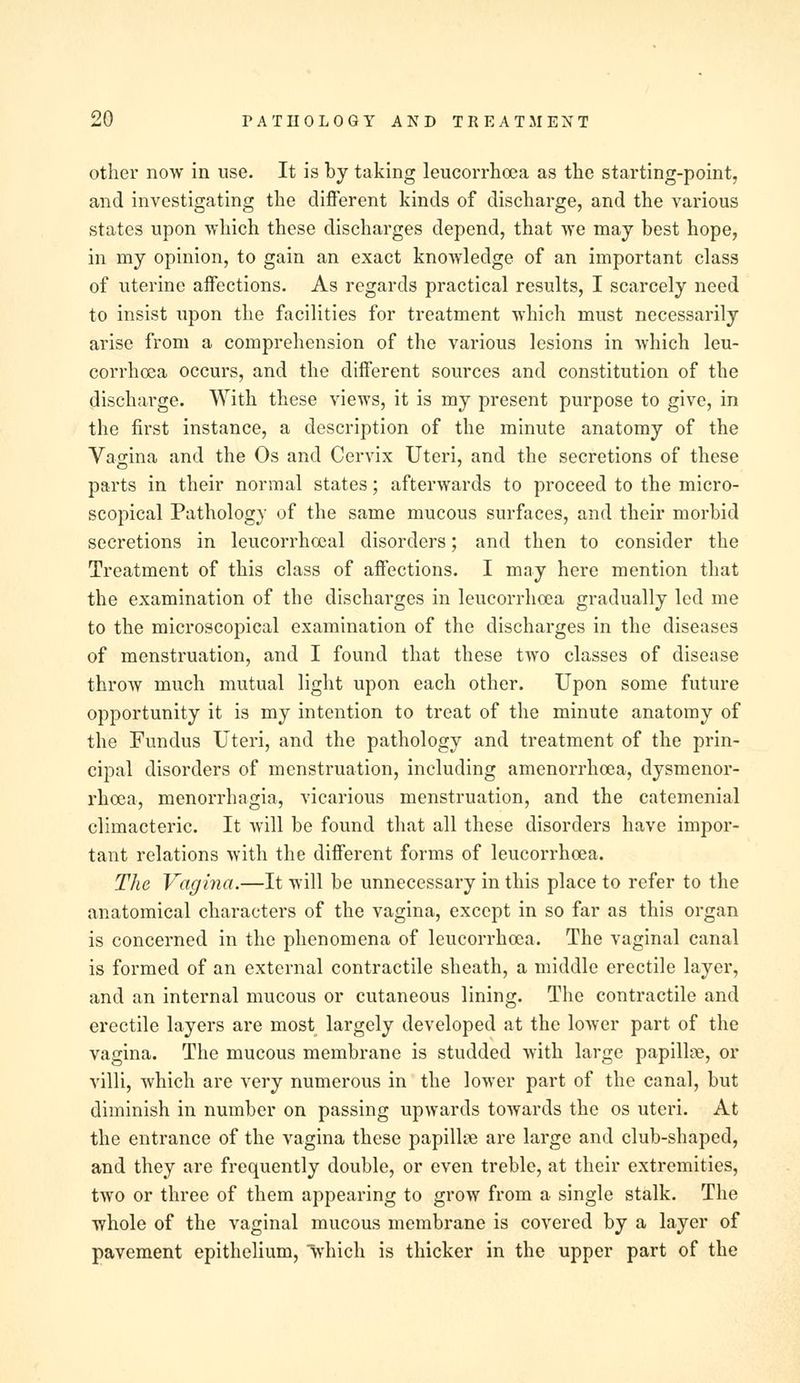 other now in use. It is by taking leucorrhoea as the starting-point, and investigating the different kinds of discharge, and the various states upon which these discharges depend, that we may best hope, in my opinion, to gain an exact knowledge of an important class of uterine affections. As regards practical results, I scarcely need to insist upon the facilities for treatment which must necessarily arise from a comprehension of the various lesions in which leu- corrhoea occurs, and the different sources and constitution of the discharge. With these views, it is my present purpose to give, in the first instance, a description of the minute anatomy of the Vasina and the Os and Cervix Uteri, and the secretions of these parts in their normal states; afterwards to proceed to the micro- scopical Pathology of the same mucous surfaces, and their morbid secretions in leucorrhocal disorders; and then to consider the Treatment of this class of affections. I may here mention that the examination of the discharges in leucorrhoea gradually led me to the microscopical examination of the discharges in the diseases of menstruation, and I found that these two classes of disease throw much mutual light upon each other. Upon some future opportunity it is my intention to treat of the minute anatomy of the Fundus Uteri, and the pathology and treatment of the prin- cipal disorders of menstruation, including amenorrhcea, dysmenor- rhoea, menorrhagia, vicarious menstruation, and the catemenial climacteric. It will be found that all these disorders have impor- tant relations with the different forms of leucorrhoea. The Vagina.—It will be unnecessary in this place to refer to the anatomical characters of the vagina, except in so far as this organ is concerned in the phenomena of leucorrhoea. The vaginal canal is formed of an external contractile sheath, a middle erectile layer, and an internal mucous or cutaneous lining. The contractile and erectile layers are most largely developed at the lower part of the vagina. The mucous membrane is studded with large papilla, or villi, which are very numerous in the lower part of the canal, but diminish in number on passing upwards towards the os uteri. At the entrance of the vagina these papillae are large and club-shaped, and they are frequently double, or even treble, at their extremities, two or three of them appearing to grow from a single stalk. The whole of the vaginal mucous membrane is covered by a layer of pavement epithelium, which is thicker in the upper part of the