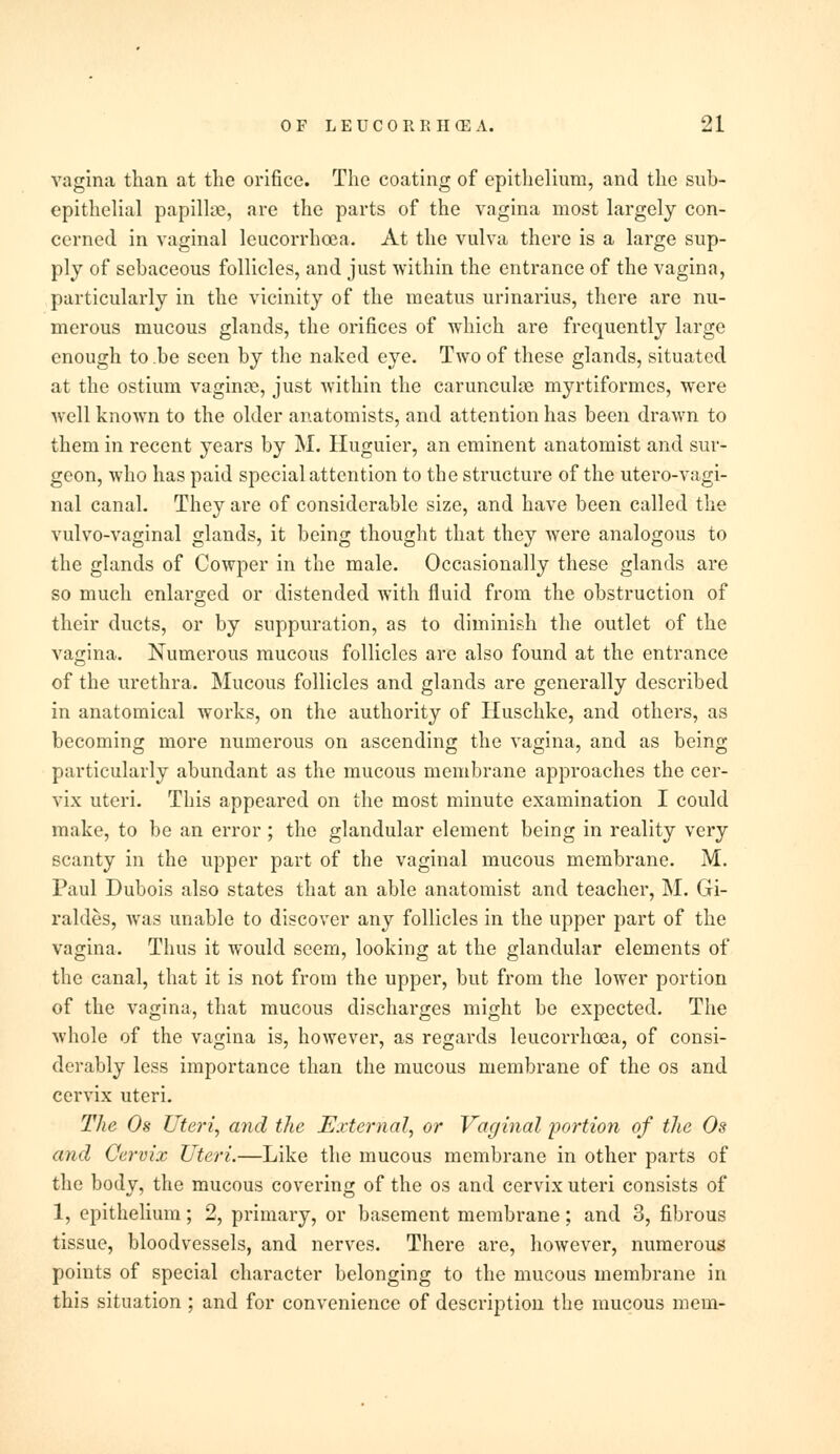 vagina than at the orifice. The coating of epithelium, and the sub- epithelial papillie, are the parts of the vagina most largely con- cerned in vaginal lcucorrhcea. At the vulva there is a large sup- ply of sebaceous follicles, and just within the entrance of the vagina, particularly in the vicinity of the meatus urinarius, there are nu- merous mucous glands, the orifices of which are frequently large enough to .be seen by the naked eye. Two of these glands, situated at the ostium vagince, just within the carunculae myrtiformcs, were well known to the older anatomists, and attention has been drawn to them in recent years by M. Huguier, an eminent anatomist and sur- geon, who has paid special attention to the structure of the utero-vagi- nal canal. They are of considerable size, and have been called the vulvovaginal glands, it being thought that they were analogous to the glands of Cowper in the male. Occasionally these glands are so much enlarged or distended with fluid from the obstruction of their ducts, or by suppuration, as to diminish the outlet of the vagina. Numerous mucous follicles are also found at the entrance of the urethra. Mucous follicles and glands are generally described in anatomical works, on the authority of Huschke, and others, as becoming more numerous on ascending the vagina, and as being particularly abundant as the mucous membrane approaches the cer- vix uteri. This appeared on the most minute examination I could make, to be an error ; the glandular element being in reality very scanty in the upper part of the vaginal mucous membrane. M. Paul Dubois also states that an able anatomist and teacher, M. Gi- raldes, was unable to discover any follicles in the upper part of the vagina. Thus it would seem, looking at the glandular elements of the canal, that it is not from the upper, but from the lower portion of the vagina, that mucous discharges might be expected. The whole of the vagina is, however, as regards leucorrhoea, of consi- derably less importance than the mucous membrane of the os and cervix uteri. The Os Uteri, and the External, or Vaginal portion of the Os and Cervix Uteri.—Like the mucous membrane in other parts of the body, the mucous covering of the os and cervix uteri consists of 1, epithelium; 2, primary, or basement membrane; and 3, fibrous tissue, bloodvessels, and nerves. There are, however, numerous points of special character belonging to the mucous membrane in this situation ; and for convenience of description the mucous mem-